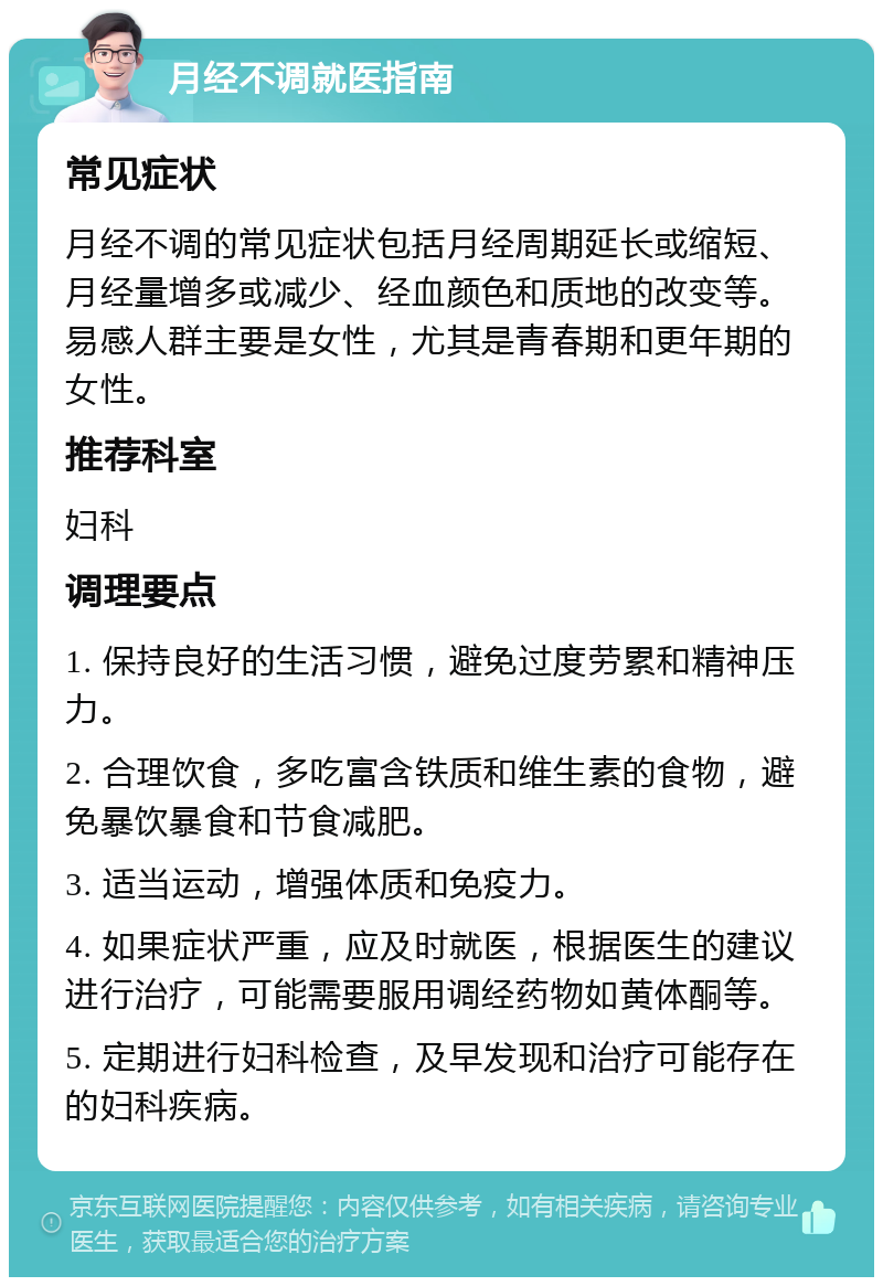 月经不调就医指南 常见症状 月经不调的常见症状包括月经周期延长或缩短、月经量增多或减少、经血颜色和质地的改变等。易感人群主要是女性，尤其是青春期和更年期的女性。 推荐科室 妇科 调理要点 1. 保持良好的生活习惯，避免过度劳累和精神压力。 2. 合理饮食，多吃富含铁质和维生素的食物，避免暴饮暴食和节食减肥。 3. 适当运动，增强体质和免疫力。 4. 如果症状严重，应及时就医，根据医生的建议进行治疗，可能需要服用调经药物如黄体酮等。 5. 定期进行妇科检查，及早发现和治疗可能存在的妇科疾病。