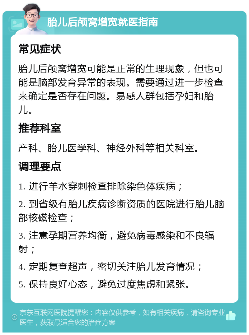 胎儿后颅窝增宽就医指南 常见症状 胎儿后颅窝增宽可能是正常的生理现象，但也可能是脑部发育异常的表现。需要通过进一步检查来确定是否存在问题。易感人群包括孕妇和胎儿。 推荐科室 产科、胎儿医学科、神经外科等相关科室。 调理要点 1. 进行羊水穿刺检查排除染色体疾病； 2. 到省级有胎儿疾病诊断资质的医院进行胎儿脑部核磁检查； 3. 注意孕期营养均衡，避免病毒感染和不良辐射； 4. 定期复查超声，密切关注胎儿发育情况； 5. 保持良好心态，避免过度焦虑和紧张。