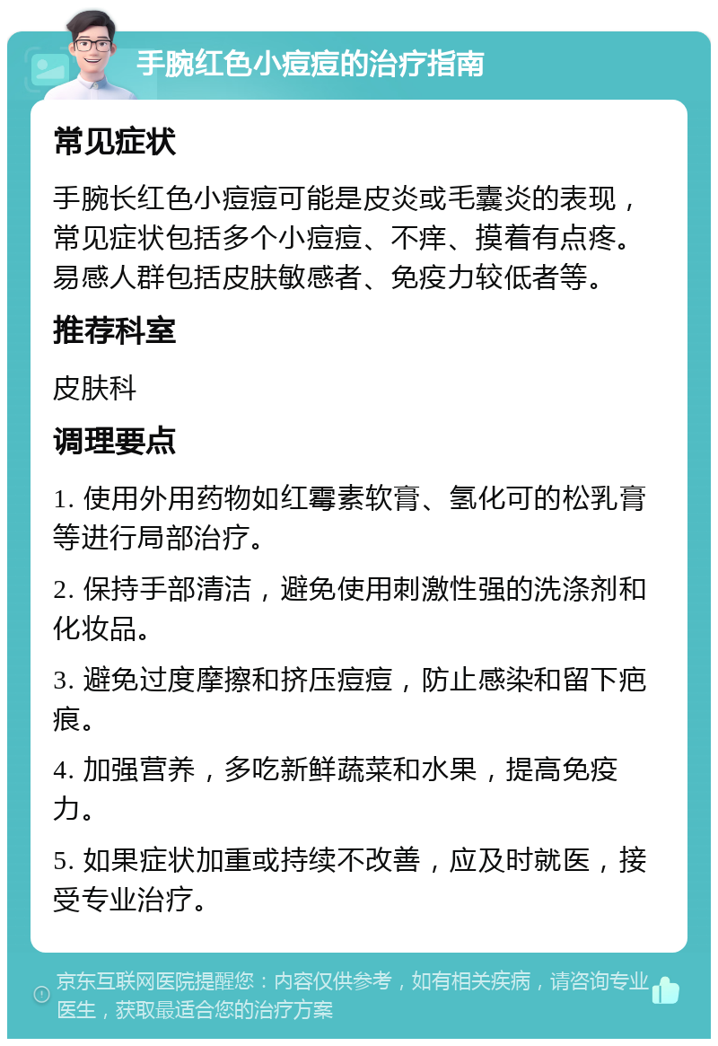 手腕红色小痘痘的治疗指南 常见症状 手腕长红色小痘痘可能是皮炎或毛囊炎的表现，常见症状包括多个小痘痘、不痒、摸着有点疼。易感人群包括皮肤敏感者、免疫力较低者等。 推荐科室 皮肤科 调理要点 1. 使用外用药物如红霉素软膏、氢化可的松乳膏等进行局部治疗。 2. 保持手部清洁，避免使用刺激性强的洗涤剂和化妆品。 3. 避免过度摩擦和挤压痘痘，防止感染和留下疤痕。 4. 加强营养，多吃新鲜蔬菜和水果，提高免疫力。 5. 如果症状加重或持续不改善，应及时就医，接受专业治疗。