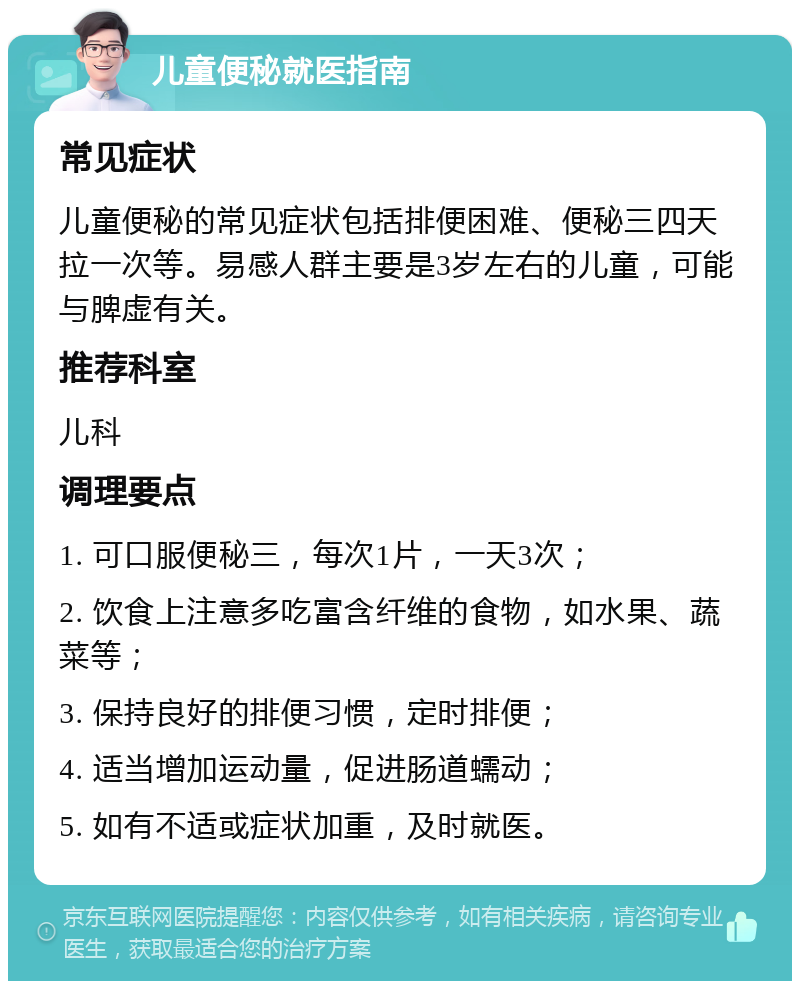 儿童便秘就医指南 常见症状 儿童便秘的常见症状包括排便困难、便秘三四天拉一次等。易感人群主要是3岁左右的儿童，可能与脾虚有关。 推荐科室 儿科 调理要点 1. 可口服便秘三，每次1片，一天3次； 2. 饮食上注意多吃富含纤维的食物，如水果、蔬菜等； 3. 保持良好的排便习惯，定时排便； 4. 适当增加运动量，促进肠道蠕动； 5. 如有不适或症状加重，及时就医。