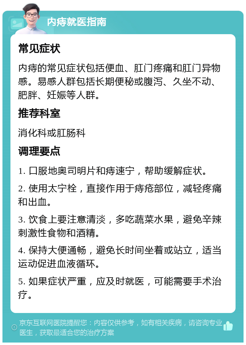 内痔就医指南 常见症状 内痔的常见症状包括便血、肛门疼痛和肛门异物感。易感人群包括长期便秘或腹泻、久坐不动、肥胖、妊娠等人群。 推荐科室 消化科或肛肠科 调理要点 1. 口服地奥司明片和痔速宁，帮助缓解症状。 2. 使用太宁栓，直接作用于痔疮部位，减轻疼痛和出血。 3. 饮食上要注意清淡，多吃蔬菜水果，避免辛辣刺激性食物和酒精。 4. 保持大便通畅，避免长时间坐着或站立，适当运动促进血液循环。 5. 如果症状严重，应及时就医，可能需要手术治疗。