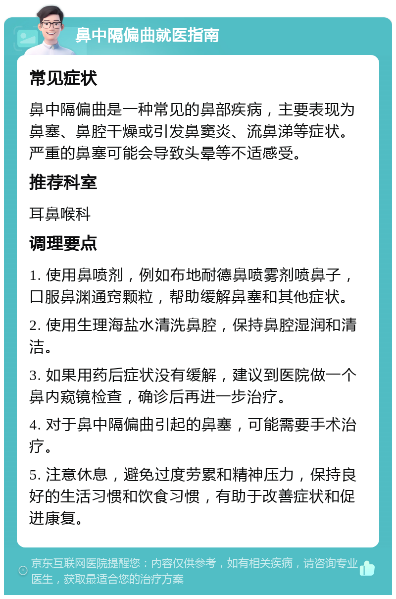 鼻中隔偏曲就医指南 常见症状 鼻中隔偏曲是一种常见的鼻部疾病，主要表现为鼻塞、鼻腔干燥或引发鼻窦炎、流鼻涕等症状。严重的鼻塞可能会导致头晕等不适感受。 推荐科室 耳鼻喉科 调理要点 1. 使用鼻喷剂，例如布地耐德鼻喷雾剂喷鼻子，口服鼻渊通窍颗粒，帮助缓解鼻塞和其他症状。 2. 使用生理海盐水清洗鼻腔，保持鼻腔湿润和清洁。 3. 如果用药后症状没有缓解，建议到医院做一个鼻内窥镜检查，确诊后再进一步治疗。 4. 对于鼻中隔偏曲引起的鼻塞，可能需要手术治疗。 5. 注意休息，避免过度劳累和精神压力，保持良好的生活习惯和饮食习惯，有助于改善症状和促进康复。