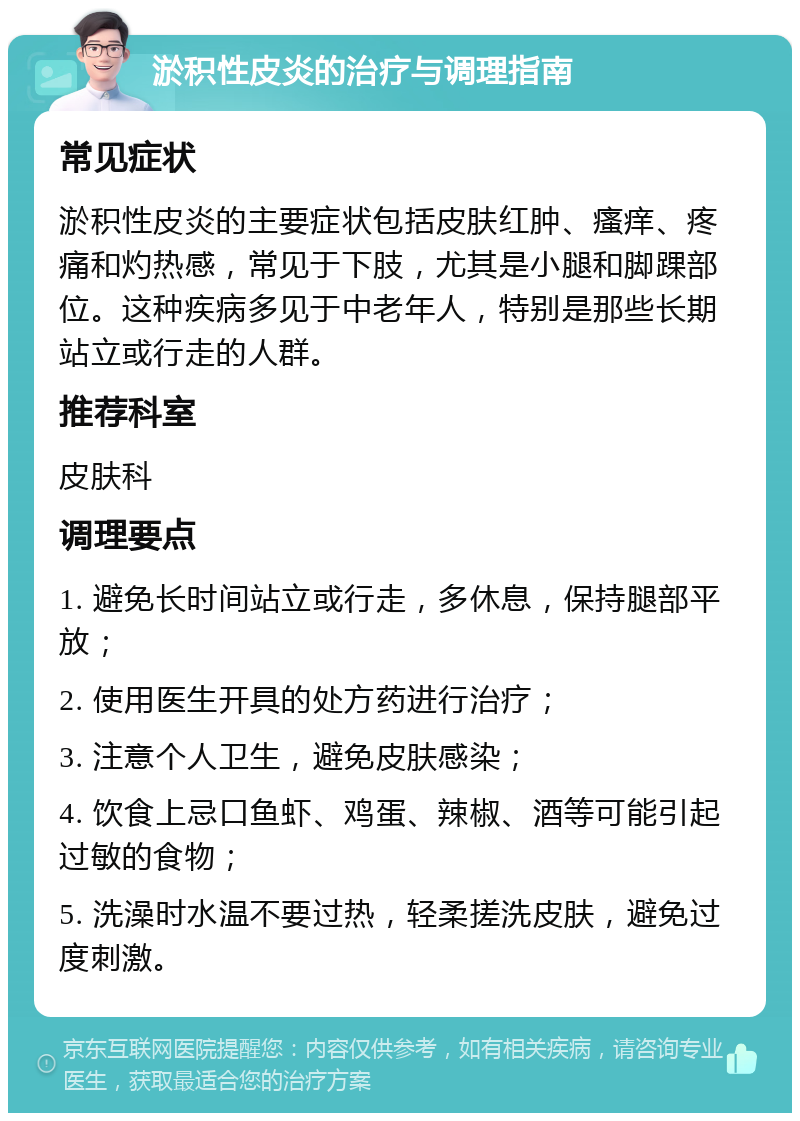 淤积性皮炎的治疗与调理指南 常见症状 淤积性皮炎的主要症状包括皮肤红肿、瘙痒、疼痛和灼热感，常见于下肢，尤其是小腿和脚踝部位。这种疾病多见于中老年人，特别是那些长期站立或行走的人群。 推荐科室 皮肤科 调理要点 1. 避免长时间站立或行走，多休息，保持腿部平放； 2. 使用医生开具的处方药进行治疗； 3. 注意个人卫生，避免皮肤感染； 4. 饮食上忌口鱼虾、鸡蛋、辣椒、酒等可能引起过敏的食物； 5. 洗澡时水温不要过热，轻柔搓洗皮肤，避免过度刺激。