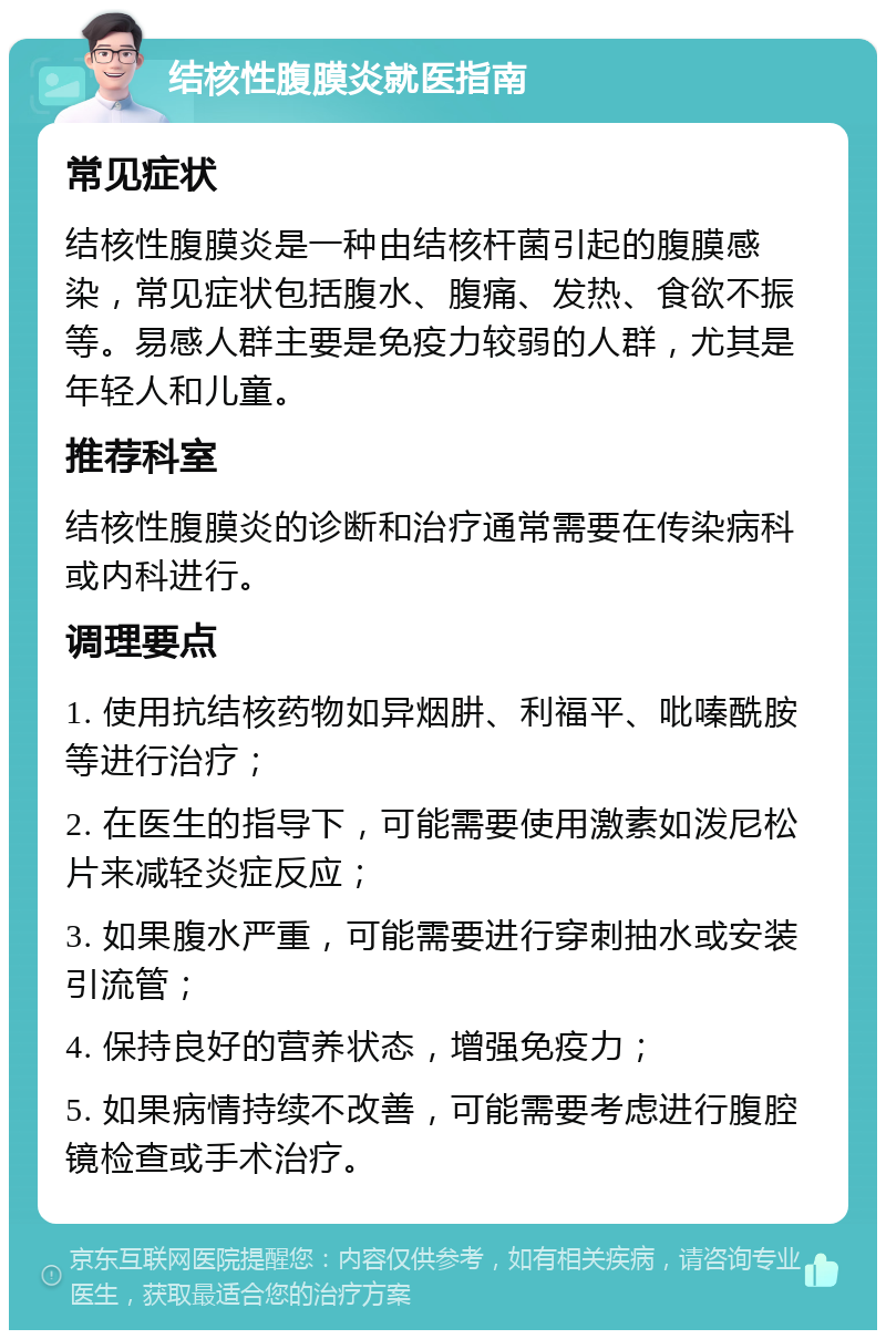 结核性腹膜炎就医指南 常见症状 结核性腹膜炎是一种由结核杆菌引起的腹膜感染，常见症状包括腹水、腹痛、发热、食欲不振等。易感人群主要是免疫力较弱的人群，尤其是年轻人和儿童。 推荐科室 结核性腹膜炎的诊断和治疗通常需要在传染病科或内科进行。 调理要点 1. 使用抗结核药物如异烟肼、利福平、吡嗪酰胺等进行治疗； 2. 在医生的指导下，可能需要使用激素如泼尼松片来减轻炎症反应； 3. 如果腹水严重，可能需要进行穿刺抽水或安装引流管； 4. 保持良好的营养状态，增强免疫力； 5. 如果病情持续不改善，可能需要考虑进行腹腔镜检查或手术治疗。