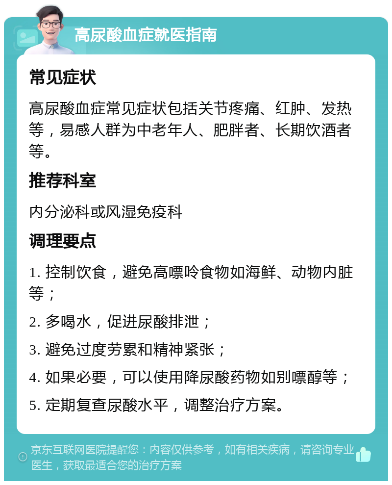 高尿酸血症就医指南 常见症状 高尿酸血症常见症状包括关节疼痛、红肿、发热等，易感人群为中老年人、肥胖者、长期饮酒者等。 推荐科室 内分泌科或风湿免疫科 调理要点 1. 控制饮食，避免高嘌呤食物如海鲜、动物内脏等； 2. 多喝水，促进尿酸排泄； 3. 避免过度劳累和精神紧张； 4. 如果必要，可以使用降尿酸药物如别嘌醇等； 5. 定期复查尿酸水平，调整治疗方案。