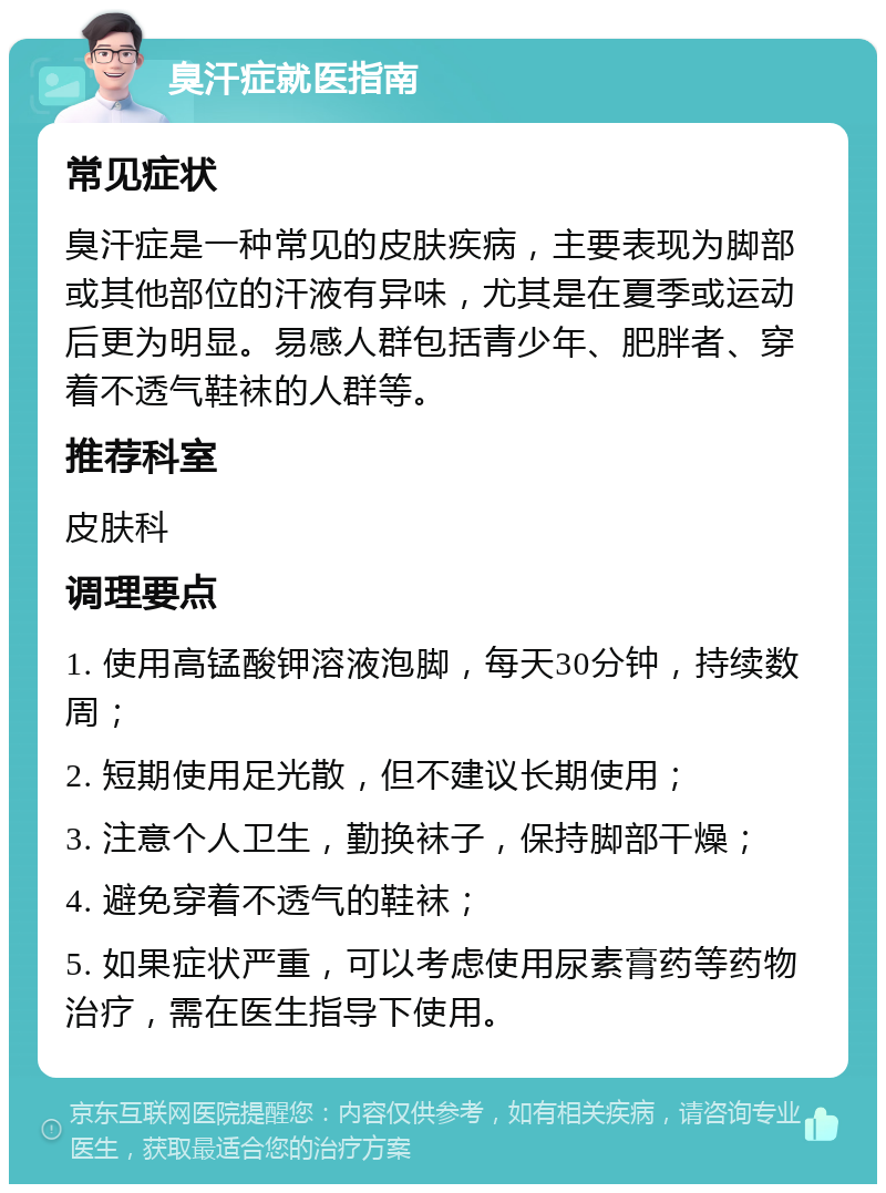 臭汗症就医指南 常见症状 臭汗症是一种常见的皮肤疾病，主要表现为脚部或其他部位的汗液有异味，尤其是在夏季或运动后更为明显。易感人群包括青少年、肥胖者、穿着不透气鞋袜的人群等。 推荐科室 皮肤科 调理要点 1. 使用高锰酸钾溶液泡脚，每天30分钟，持续数周； 2. 短期使用足光散，但不建议长期使用； 3. 注意个人卫生，勤换袜子，保持脚部干燥； 4. 避免穿着不透气的鞋袜； 5. 如果症状严重，可以考虑使用尿素膏药等药物治疗，需在医生指导下使用。