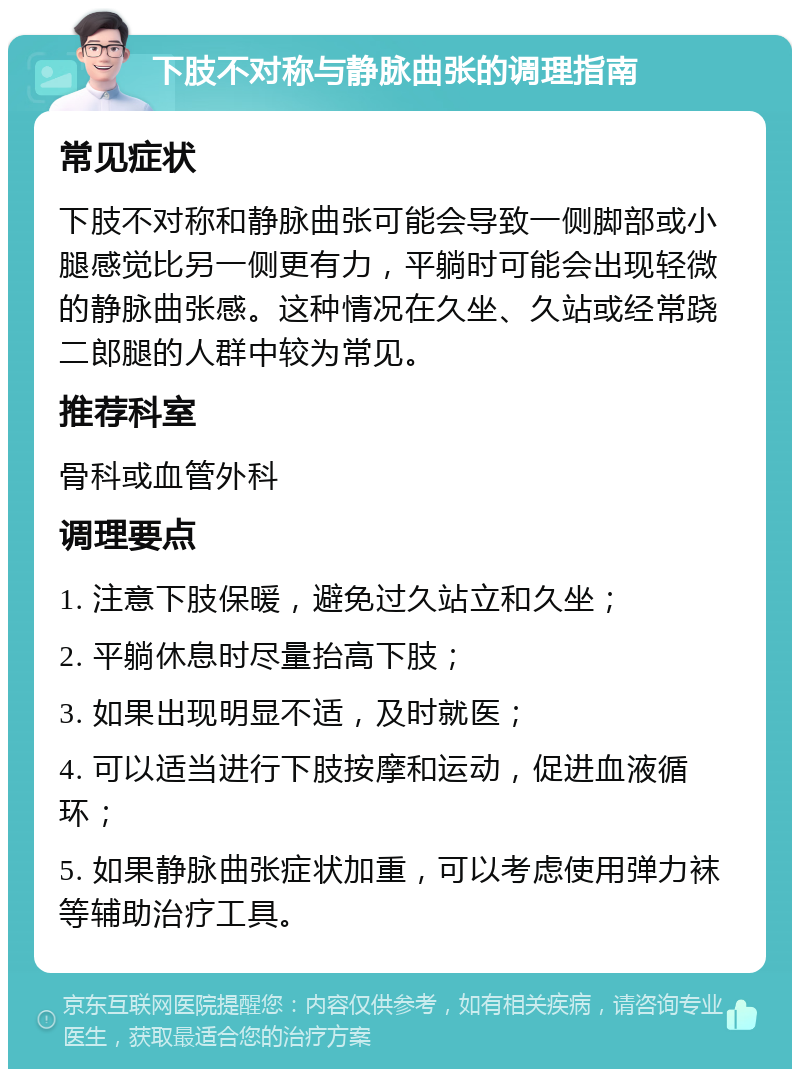 下肢不对称与静脉曲张的调理指南 常见症状 下肢不对称和静脉曲张可能会导致一侧脚部或小腿感觉比另一侧更有力，平躺时可能会出现轻微的静脉曲张感。这种情况在久坐、久站或经常跷二郎腿的人群中较为常见。 推荐科室 骨科或血管外科 调理要点 1. 注意下肢保暖，避免过久站立和久坐； 2. 平躺休息时尽量抬高下肢； 3. 如果出现明显不适，及时就医； 4. 可以适当进行下肢按摩和运动，促进血液循环； 5. 如果静脉曲张症状加重，可以考虑使用弹力袜等辅助治疗工具。