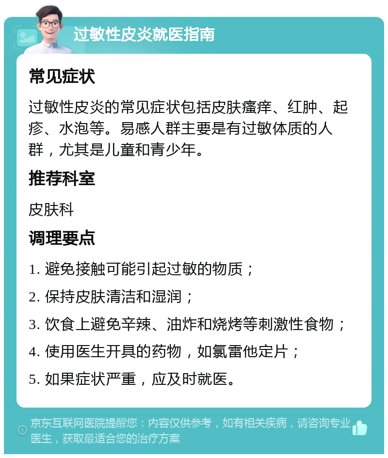 过敏性皮炎就医指南 常见症状 过敏性皮炎的常见症状包括皮肤瘙痒、红肿、起疹、水泡等。易感人群主要是有过敏体质的人群，尤其是儿童和青少年。 推荐科室 皮肤科 调理要点 1. 避免接触可能引起过敏的物质； 2. 保持皮肤清洁和湿润； 3. 饮食上避免辛辣、油炸和烧烤等刺激性食物； 4. 使用医生开具的药物，如氯雷他定片； 5. 如果症状严重，应及时就医。