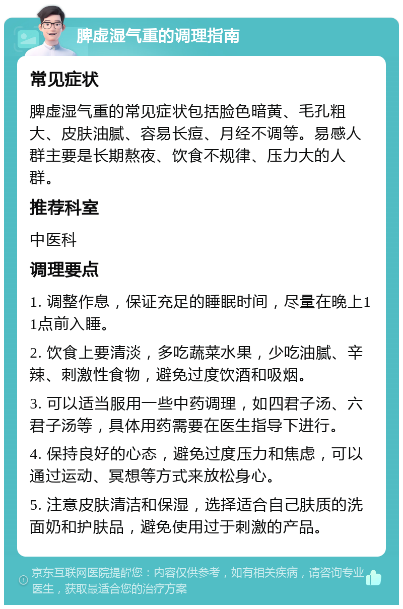 脾虚湿气重的调理指南 常见症状 脾虚湿气重的常见症状包括脸色暗黄、毛孔粗大、皮肤油腻、容易长痘、月经不调等。易感人群主要是长期熬夜、饮食不规律、压力大的人群。 推荐科室 中医科 调理要点 1. 调整作息，保证充足的睡眠时间，尽量在晚上11点前入睡。 2. 饮食上要清淡，多吃蔬菜水果，少吃油腻、辛辣、刺激性食物，避免过度饮酒和吸烟。 3. 可以适当服用一些中药调理，如四君子汤、六君子汤等，具体用药需要在医生指导下进行。 4. 保持良好的心态，避免过度压力和焦虑，可以通过运动、冥想等方式来放松身心。 5. 注意皮肤清洁和保湿，选择适合自己肤质的洗面奶和护肤品，避免使用过于刺激的产品。