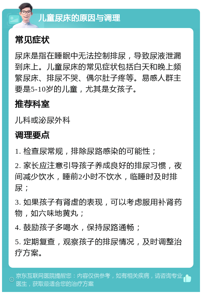 儿童尿床的原因与调理 常见症状 尿床是指在睡眠中无法控制排尿，导致尿液泄漏到床上。儿童尿床的常见症状包括白天和晚上频繁尿床、排尿不哭、偶尔肚子疼等。易感人群主要是5-10岁的儿童，尤其是女孩子。 推荐科室 儿科或泌尿外科 调理要点 1. 检查尿常规，排除尿路感染的可能性； 2. 家长应注意引导孩子养成良好的排尿习惯，夜间减少饮水，睡前2小时不饮水，临睡时及时排尿； 3. 如果孩子有肾虚的表现，可以考虑服用补肾药物，如六味地黄丸； 4. 鼓励孩子多喝水，保持尿路通畅； 5. 定期复查，观察孩子的排尿情况，及时调整治疗方案。