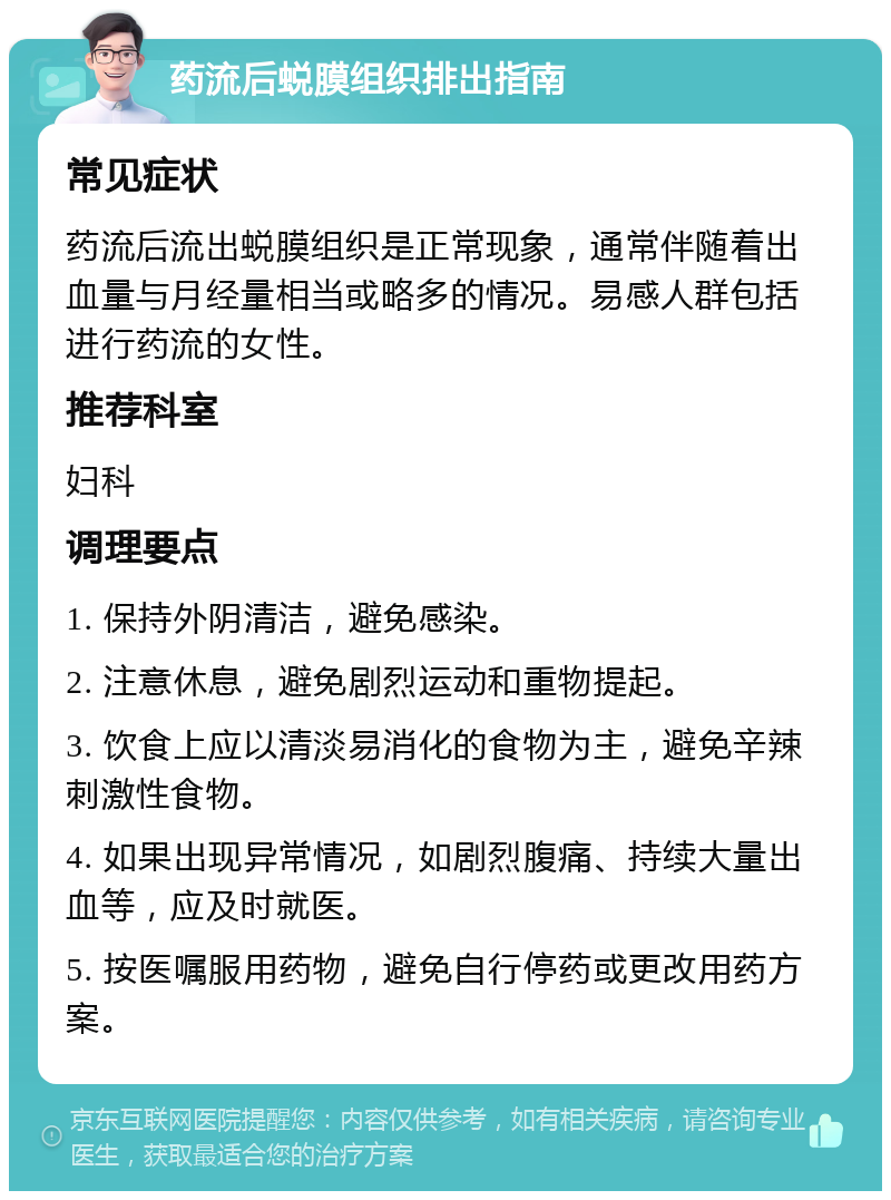 药流后蜕膜组织排出指南 常见症状 药流后流出蜕膜组织是正常现象，通常伴随着出血量与月经量相当或略多的情况。易感人群包括进行药流的女性。 推荐科室 妇科 调理要点 1. 保持外阴清洁，避免感染。 2. 注意休息，避免剧烈运动和重物提起。 3. 饮食上应以清淡易消化的食物为主，避免辛辣刺激性食物。 4. 如果出现异常情况，如剧烈腹痛、持续大量出血等，应及时就医。 5. 按医嘱服用药物，避免自行停药或更改用药方案。