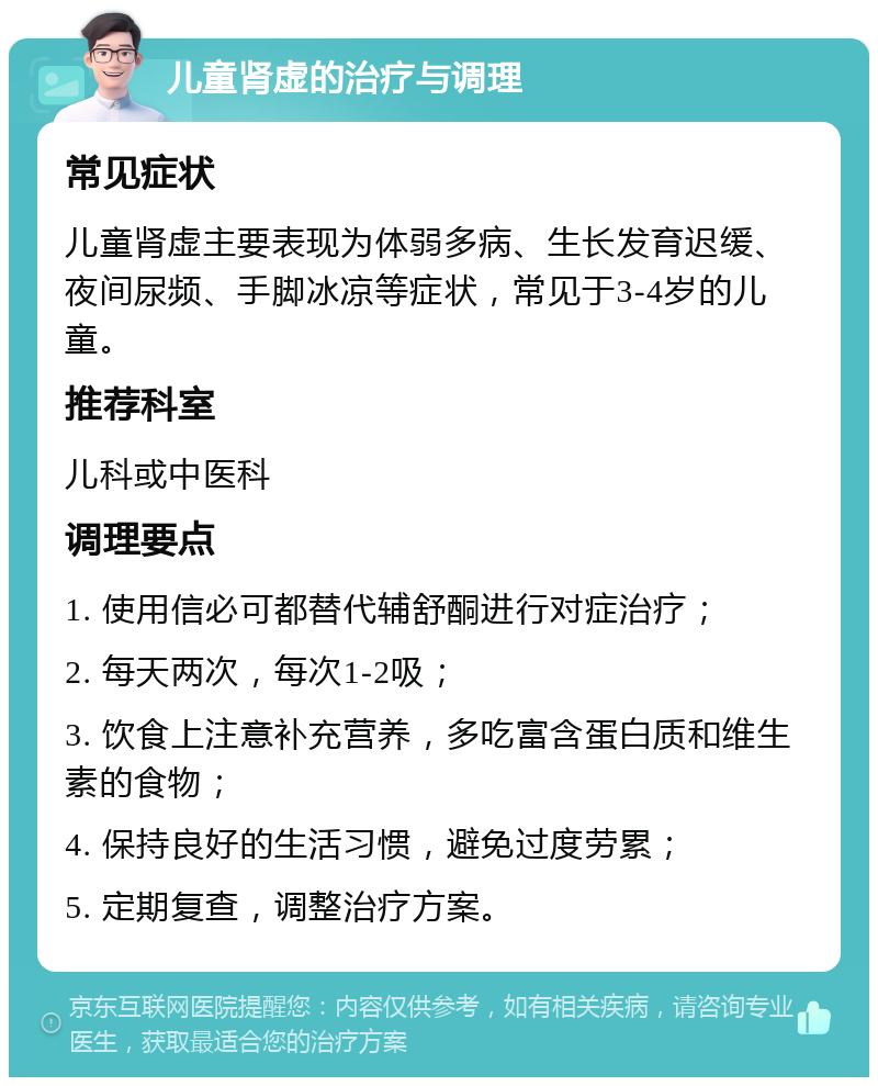 儿童肾虚的治疗与调理 常见症状 儿童肾虚主要表现为体弱多病、生长发育迟缓、夜间尿频、手脚冰凉等症状，常见于3-4岁的儿童。 推荐科室 儿科或中医科 调理要点 1. 使用信必可都替代辅舒酮进行对症治疗； 2. 每天两次，每次1-2吸； 3. 饮食上注意补充营养，多吃富含蛋白质和维生素的食物； 4. 保持良好的生活习惯，避免过度劳累； 5. 定期复查，调整治疗方案。