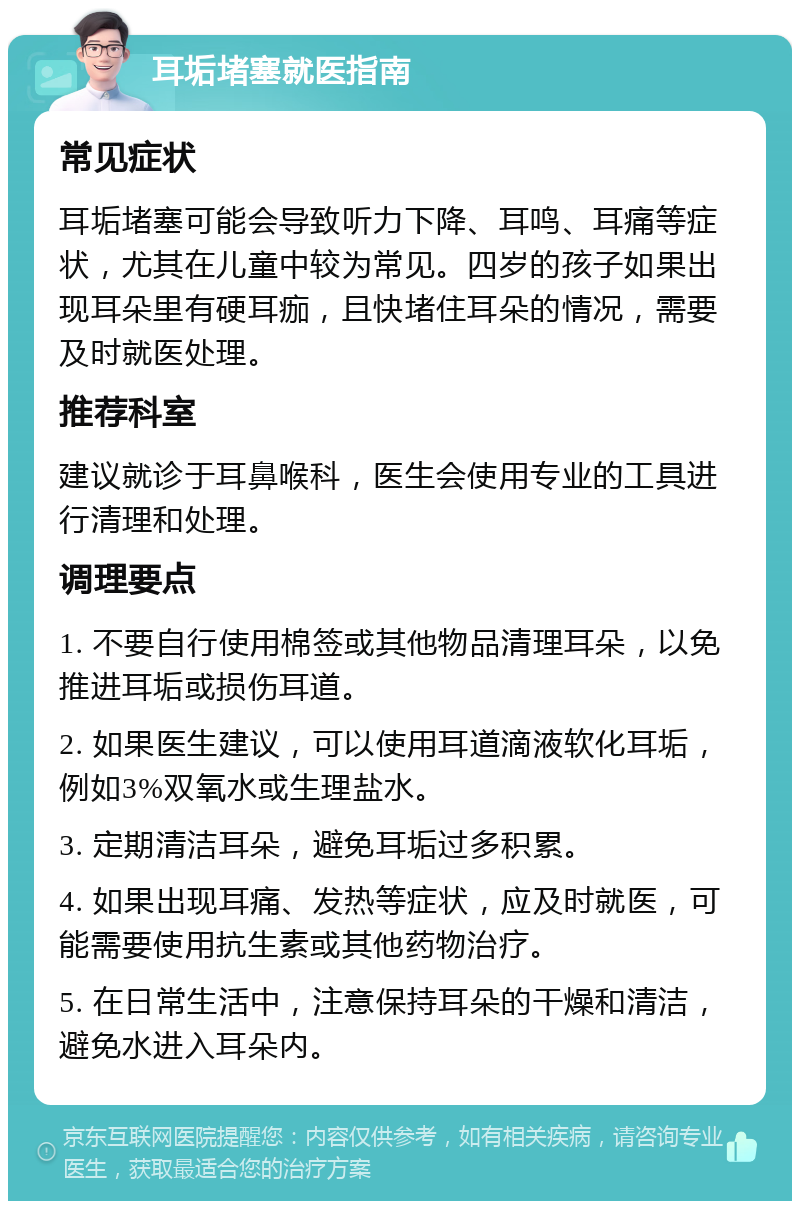 耳垢堵塞就医指南 常见症状 耳垢堵塞可能会导致听力下降、耳鸣、耳痛等症状，尤其在儿童中较为常见。四岁的孩子如果出现耳朵里有硬耳痂，且快堵住耳朵的情况，需要及时就医处理。 推荐科室 建议就诊于耳鼻喉科，医生会使用专业的工具进行清理和处理。 调理要点 1. 不要自行使用棉签或其他物品清理耳朵，以免推进耳垢或损伤耳道。 2. 如果医生建议，可以使用耳道滴液软化耳垢，例如3%双氧水或生理盐水。 3. 定期清洁耳朵，避免耳垢过多积累。 4. 如果出现耳痛、发热等症状，应及时就医，可能需要使用抗生素或其他药物治疗。 5. 在日常生活中，注意保持耳朵的干燥和清洁，避免水进入耳朵内。