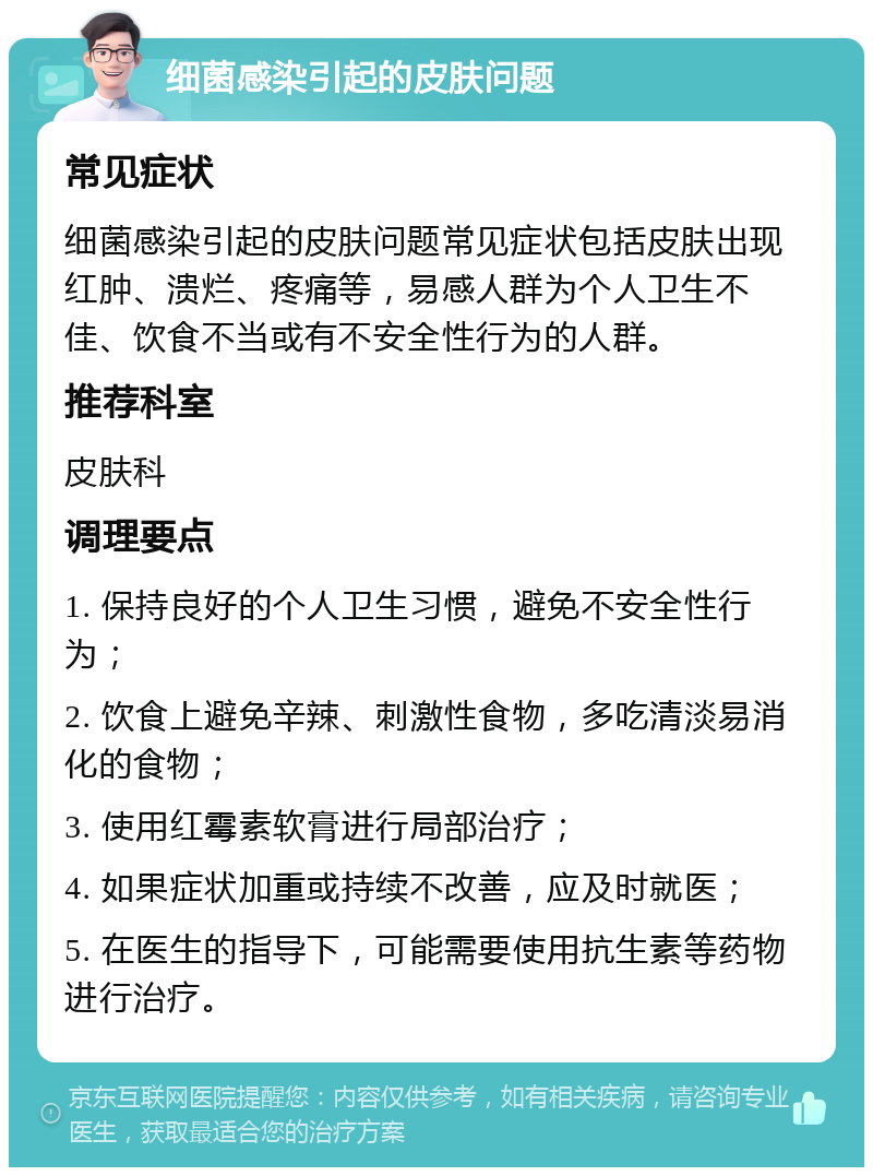 细菌感染引起的皮肤问题 常见症状 细菌感染引起的皮肤问题常见症状包括皮肤出现红肿、溃烂、疼痛等，易感人群为个人卫生不佳、饮食不当或有不安全性行为的人群。 推荐科室 皮肤科 调理要点 1. 保持良好的个人卫生习惯，避免不安全性行为； 2. 饮食上避免辛辣、刺激性食物，多吃清淡易消化的食物； 3. 使用红霉素软膏进行局部治疗； 4. 如果症状加重或持续不改善，应及时就医； 5. 在医生的指导下，可能需要使用抗生素等药物进行治疗。