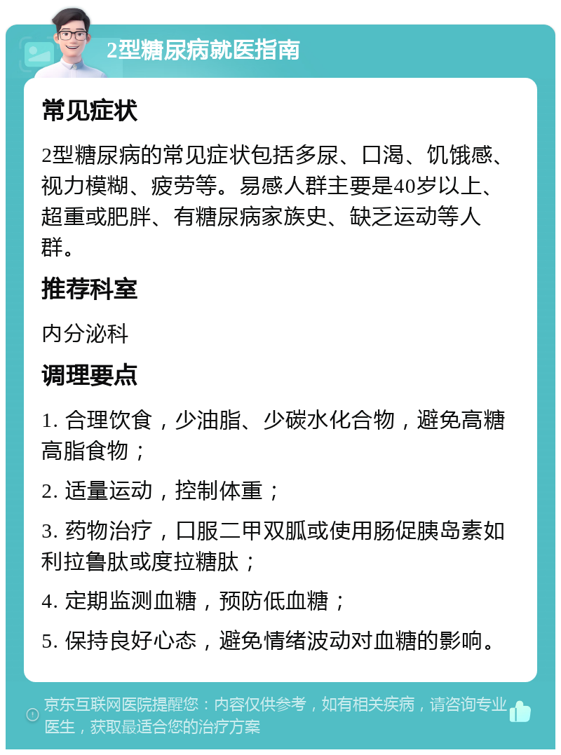 2型糖尿病就医指南 常见症状 2型糖尿病的常见症状包括多尿、口渴、饥饿感、视力模糊、疲劳等。易感人群主要是40岁以上、超重或肥胖、有糖尿病家族史、缺乏运动等人群。 推荐科室 内分泌科 调理要点 1. 合理饮食，少油脂、少碳水化合物，避免高糖高脂食物； 2. 适量运动，控制体重； 3. 药物治疗，口服二甲双胍或使用肠促胰岛素如利拉鲁肽或度拉糖肽； 4. 定期监测血糖，预防低血糖； 5. 保持良好心态，避免情绪波动对血糖的影响。