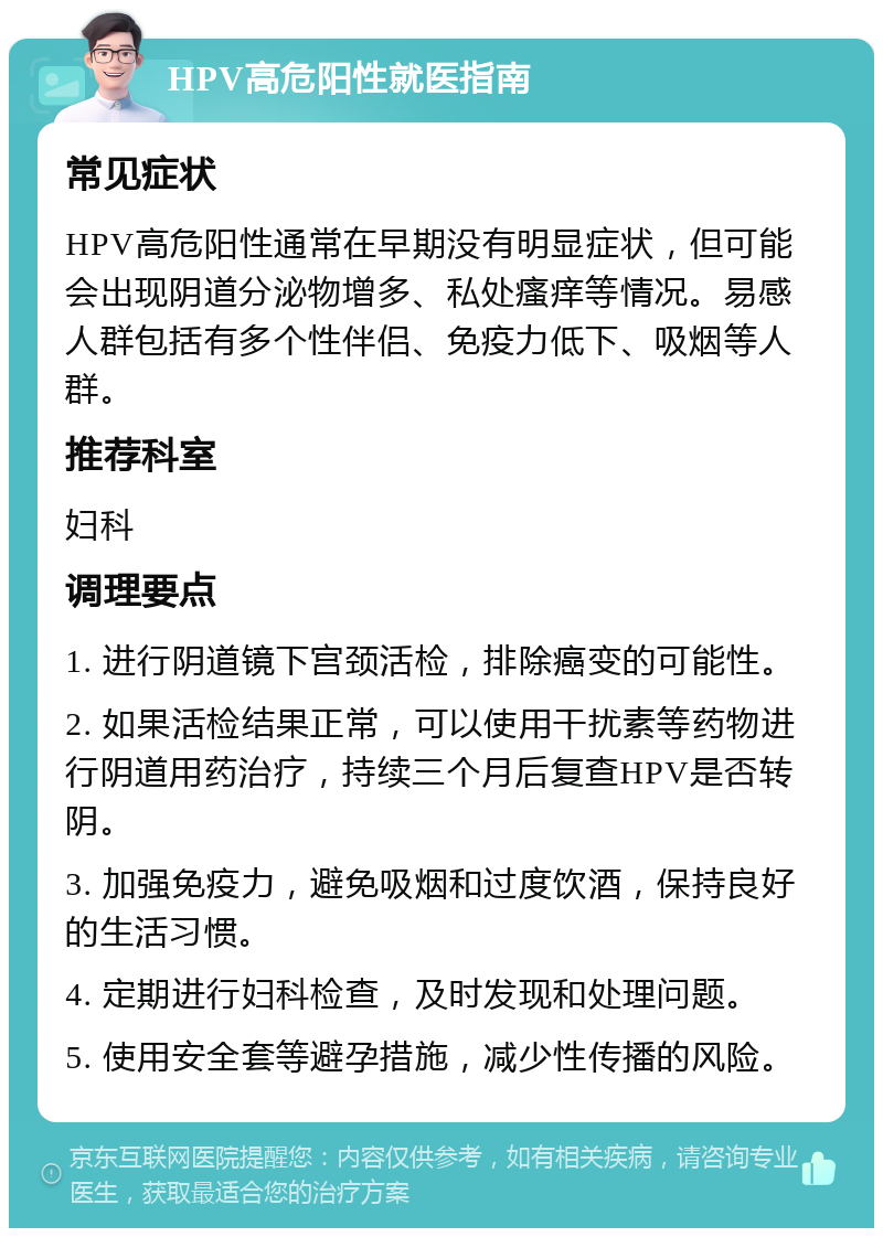 HPV高危阳性就医指南 常见症状 HPV高危阳性通常在早期没有明显症状，但可能会出现阴道分泌物增多、私处瘙痒等情况。易感人群包括有多个性伴侣、免疫力低下、吸烟等人群。 推荐科室 妇科 调理要点 1. 进行阴道镜下宫颈活检，排除癌变的可能性。 2. 如果活检结果正常，可以使用干扰素等药物进行阴道用药治疗，持续三个月后复查HPV是否转阴。 3. 加强免疫力，避免吸烟和过度饮酒，保持良好的生活习惯。 4. 定期进行妇科检查，及时发现和处理问题。 5. 使用安全套等避孕措施，减少性传播的风险。