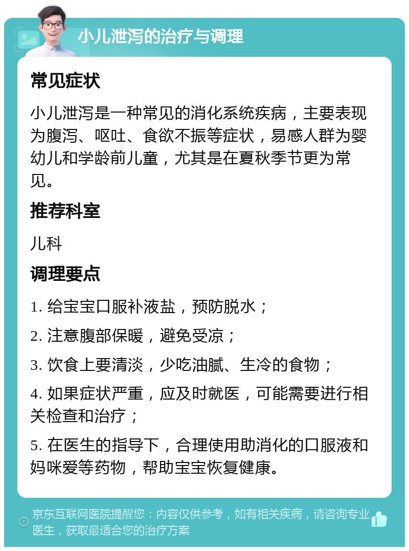 小儿泄泻的治疗与调理 常见症状 小儿泄泻是一种常见的消化系统疾病，主要表现为腹泻、呕吐、食欲不振等症状，易感人群为婴幼儿和学龄前儿童，尤其是在夏秋季节更为常见。 推荐科室 儿科 调理要点 1. 给宝宝口服补液盐，预防脱水； 2. 注意腹部保暖，避免受凉； 3. 饮食上要清淡，少吃油腻、生冷的食物； 4. 如果症状严重，应及时就医，可能需要进行相关检查和治疗； 5. 在医生的指导下，合理使用助消化的口服液和妈咪爱等药物，帮助宝宝恢复健康。