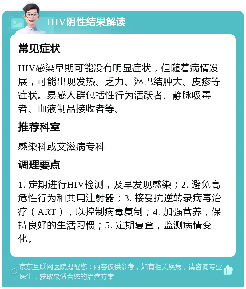 HIV阴性结果解读 常见症状 HIV感染早期可能没有明显症状，但随着病情发展，可能出现发热、乏力、淋巴结肿大、皮疹等症状。易感人群包括性行为活跃者、静脉吸毒者、血液制品接收者等。 推荐科室 感染科或艾滋病专科 调理要点 1. 定期进行HIV检测，及早发现感染；2. 避免高危性行为和共用注射器；3. 接受抗逆转录病毒治疗（ART），以控制病毒复制；4. 加强营养，保持良好的生活习惯；5. 定期复查，监测病情变化。