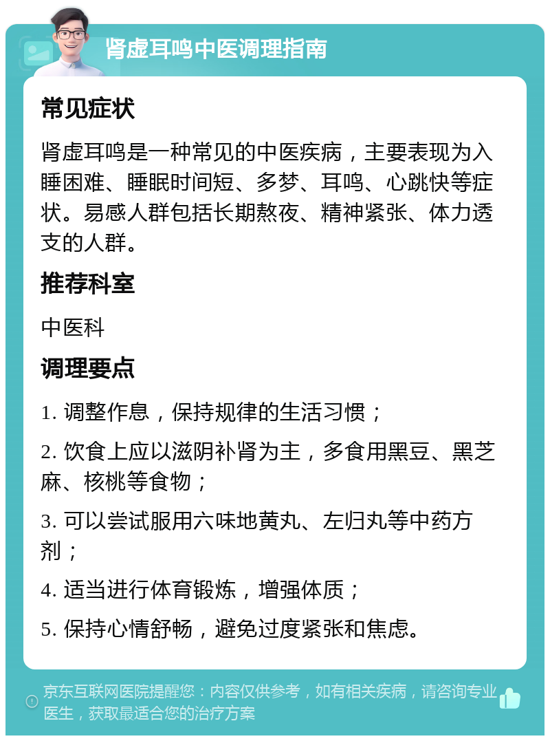 肾虚耳鸣中医调理指南 常见症状 肾虚耳鸣是一种常见的中医疾病，主要表现为入睡困难、睡眠时间短、多梦、耳鸣、心跳快等症状。易感人群包括长期熬夜、精神紧张、体力透支的人群。 推荐科室 中医科 调理要点 1. 调整作息，保持规律的生活习惯； 2. 饮食上应以滋阴补肾为主，多食用黑豆、黑芝麻、核桃等食物； 3. 可以尝试服用六味地黄丸、左归丸等中药方剂； 4. 适当进行体育锻炼，增强体质； 5. 保持心情舒畅，避免过度紧张和焦虑。