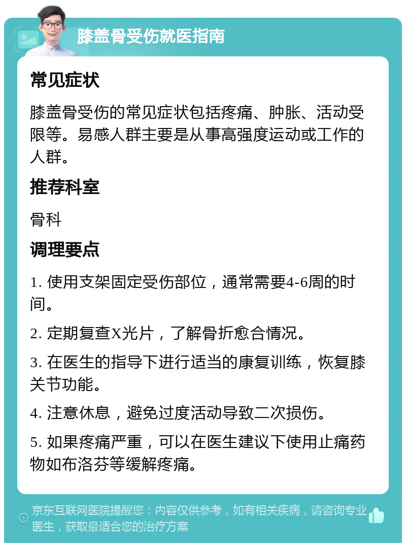 膝盖骨受伤就医指南 常见症状 膝盖骨受伤的常见症状包括疼痛、肿胀、活动受限等。易感人群主要是从事高强度运动或工作的人群。 推荐科室 骨科 调理要点 1. 使用支架固定受伤部位，通常需要4-6周的时间。 2. 定期复查X光片，了解骨折愈合情况。 3. 在医生的指导下进行适当的康复训练，恢复膝关节功能。 4. 注意休息，避免过度活动导致二次损伤。 5. 如果疼痛严重，可以在医生建议下使用止痛药物如布洛芬等缓解疼痛。