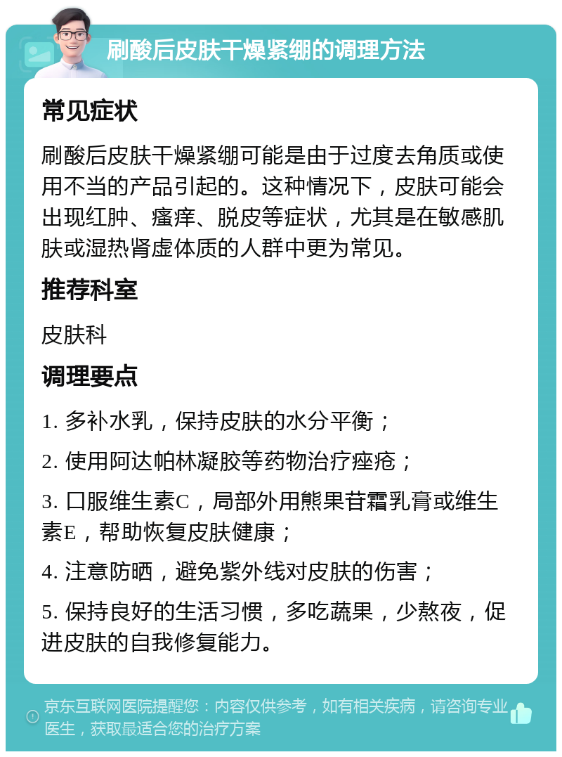 刷酸后皮肤干燥紧绷的调理方法 常见症状 刷酸后皮肤干燥紧绷可能是由于过度去角质或使用不当的产品引起的。这种情况下，皮肤可能会出现红肿、瘙痒、脱皮等症状，尤其是在敏感肌肤或湿热肾虚体质的人群中更为常见。 推荐科室 皮肤科 调理要点 1. 多补水乳，保持皮肤的水分平衡； 2. 使用阿达帕林凝胶等药物治疗痤疮； 3. 口服维生素C，局部外用熊果苷霜乳膏或维生素E，帮助恢复皮肤健康； 4. 注意防晒，避免紫外线对皮肤的伤害； 5. 保持良好的生活习惯，多吃蔬果，少熬夜，促进皮肤的自我修复能力。