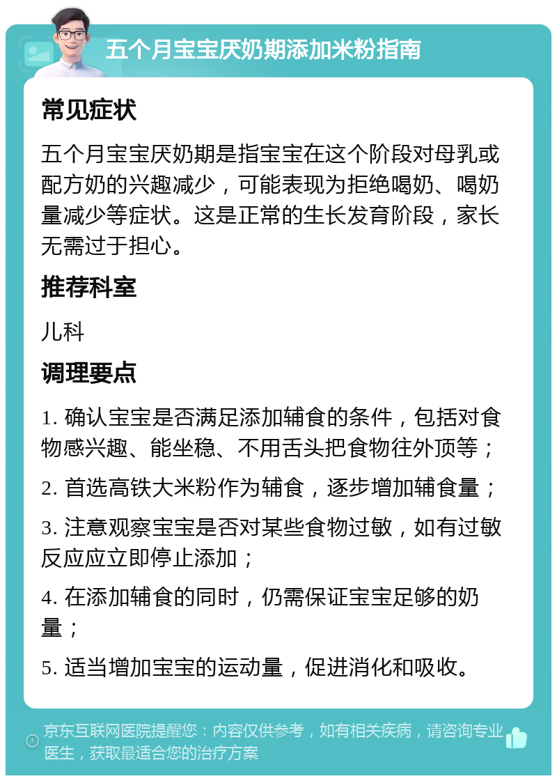 五个月宝宝厌奶期添加米粉指南 常见症状 五个月宝宝厌奶期是指宝宝在这个阶段对母乳或配方奶的兴趣减少，可能表现为拒绝喝奶、喝奶量减少等症状。这是正常的生长发育阶段，家长无需过于担心。 推荐科室 儿科 调理要点 1. 确认宝宝是否满足添加辅食的条件，包括对食物感兴趣、能坐稳、不用舌头把食物往外顶等； 2. 首选高铁大米粉作为辅食，逐步增加辅食量； 3. 注意观察宝宝是否对某些食物过敏，如有过敏反应应立即停止添加； 4. 在添加辅食的同时，仍需保证宝宝足够的奶量； 5. 适当增加宝宝的运动量，促进消化和吸收。