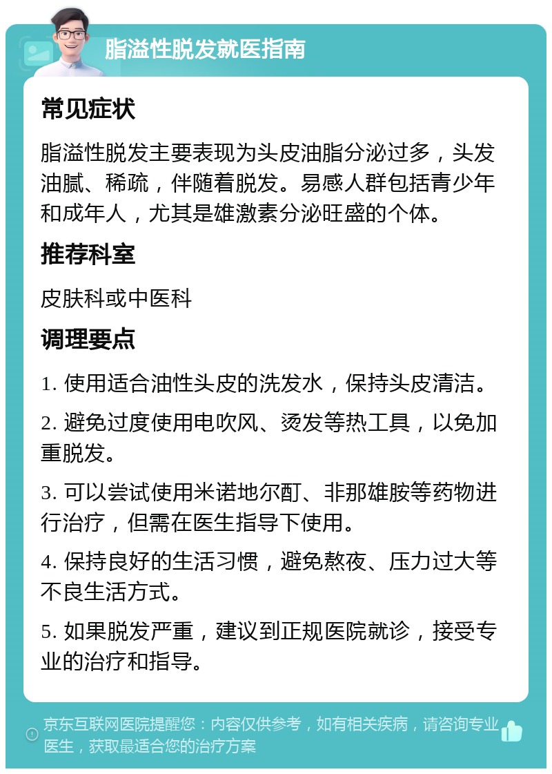 脂溢性脱发就医指南 常见症状 脂溢性脱发主要表现为头皮油脂分泌过多，头发油腻、稀疏，伴随着脱发。易感人群包括青少年和成年人，尤其是雄激素分泌旺盛的个体。 推荐科室 皮肤科或中医科 调理要点 1. 使用适合油性头皮的洗发水，保持头皮清洁。 2. 避免过度使用电吹风、烫发等热工具，以免加重脱发。 3. 可以尝试使用米诺地尔酊、非那雄胺等药物进行治疗，但需在医生指导下使用。 4. 保持良好的生活习惯，避免熬夜、压力过大等不良生活方式。 5. 如果脱发严重，建议到正规医院就诊，接受专业的治疗和指导。