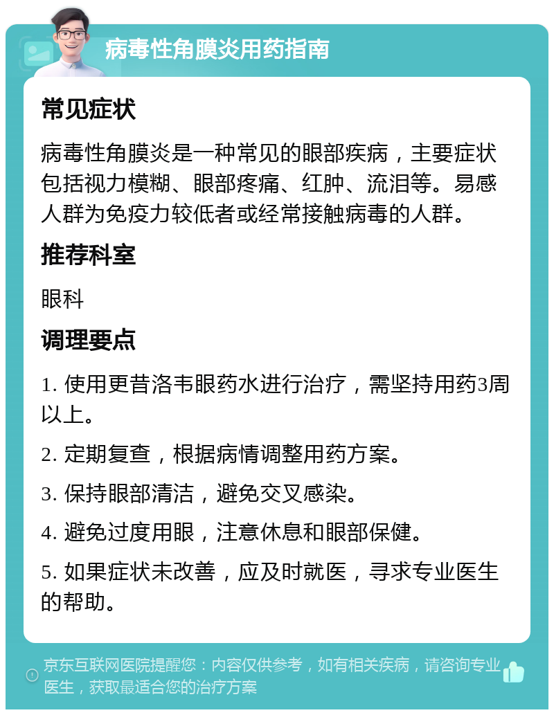 病毒性角膜炎用药指南 常见症状 病毒性角膜炎是一种常见的眼部疾病，主要症状包括视力模糊、眼部疼痛、红肿、流泪等。易感人群为免疫力较低者或经常接触病毒的人群。 推荐科室 眼科 调理要点 1. 使用更昔洛韦眼药水进行治疗，需坚持用药3周以上。 2. 定期复查，根据病情调整用药方案。 3. 保持眼部清洁，避免交叉感染。 4. 避免过度用眼，注意休息和眼部保健。 5. 如果症状未改善，应及时就医，寻求专业医生的帮助。