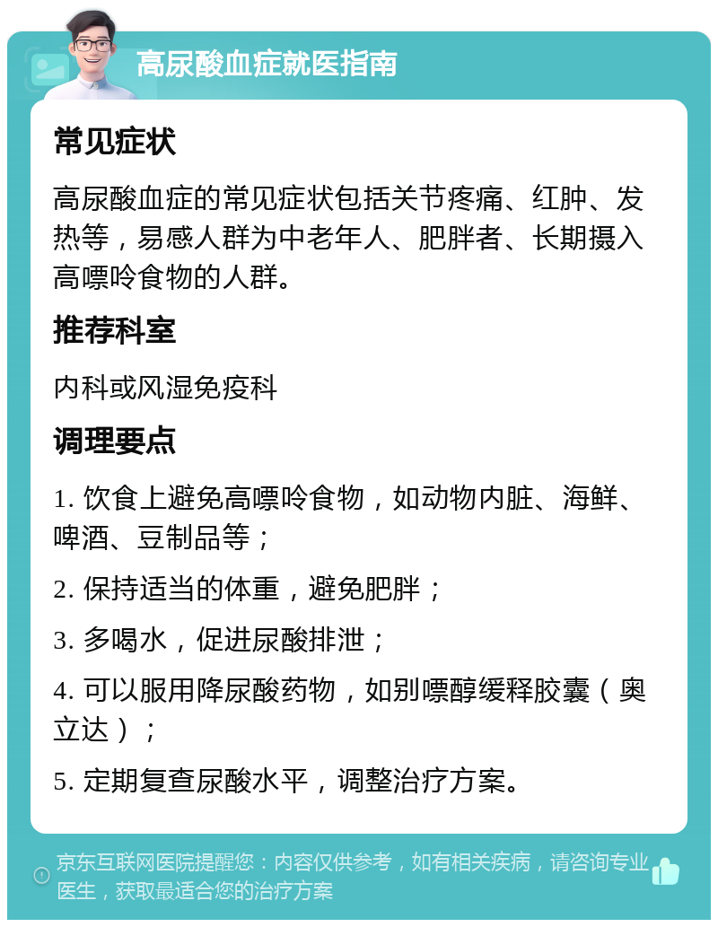 高尿酸血症就医指南 常见症状 高尿酸血症的常见症状包括关节疼痛、红肿、发热等，易感人群为中老年人、肥胖者、长期摄入高嘌呤食物的人群。 推荐科室 内科或风湿免疫科 调理要点 1. 饮食上避免高嘌呤食物，如动物内脏、海鲜、啤酒、豆制品等； 2. 保持适当的体重，避免肥胖； 3. 多喝水，促进尿酸排泄； 4. 可以服用降尿酸药物，如别嘌醇缓释胶囊（奥立达）； 5. 定期复查尿酸水平，调整治疗方案。