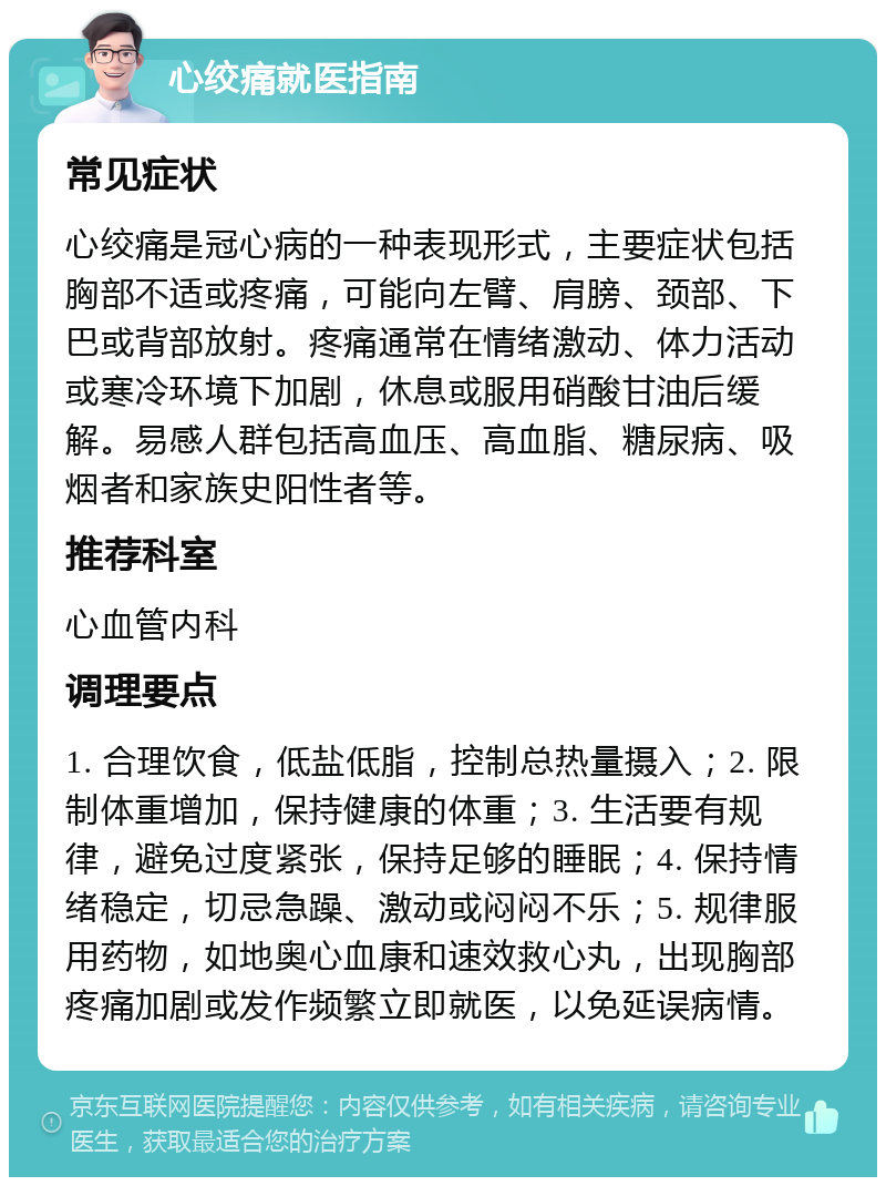 心绞痛就医指南 常见症状 心绞痛是冠心病的一种表现形式，主要症状包括胸部不适或疼痛，可能向左臂、肩膀、颈部、下巴或背部放射。疼痛通常在情绪激动、体力活动或寒冷环境下加剧，休息或服用硝酸甘油后缓解。易感人群包括高血压、高血脂、糖尿病、吸烟者和家族史阳性者等。 推荐科室 心血管内科 调理要点 1. 合理饮食，低盐低脂，控制总热量摄入；2. 限制体重增加，保持健康的体重；3. 生活要有规律，避免过度紧张，保持足够的睡眠；4. 保持情绪稳定，切忌急躁、激动或闷闷不乐；5. 规律服用药物，如地奥心血康和速效救心丸，出现胸部疼痛加剧或发作频繁立即就医，以免延误病情。