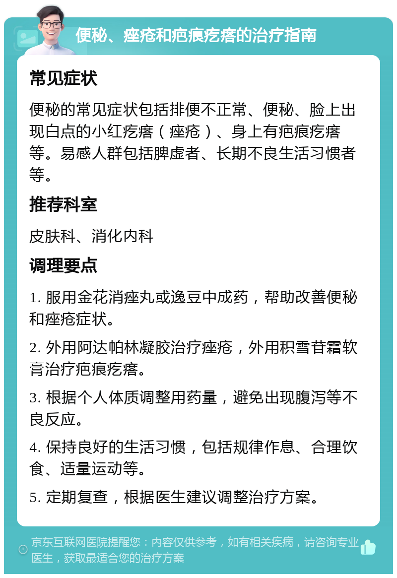 便秘、痤疮和疤痕疙瘩的治疗指南 常见症状 便秘的常见症状包括排便不正常、便秘、脸上出现白点的小红疙瘩（痤疮）、身上有疤痕疙瘩等。易感人群包括脾虚者、长期不良生活习惯者等。 推荐科室 皮肤科、消化内科 调理要点 1. 服用金花消痤丸或逸豆中成药，帮助改善便秘和痤疮症状。 2. 外用阿达帕林凝胶治疗痤疮，外用积雪苷霜软膏治疗疤痕疙瘩。 3. 根据个人体质调整用药量，避免出现腹泻等不良反应。 4. 保持良好的生活习惯，包括规律作息、合理饮食、适量运动等。 5. 定期复查，根据医生建议调整治疗方案。