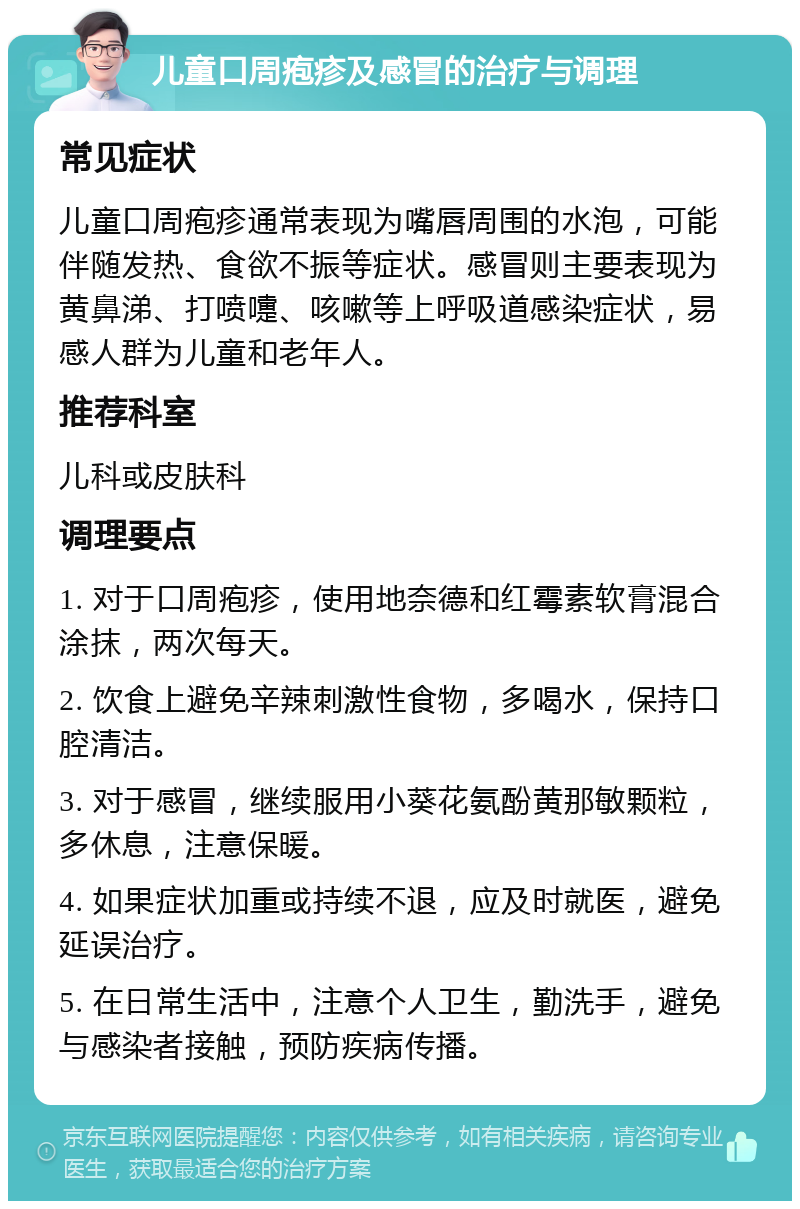 儿童口周疱疹及感冒的治疗与调理 常见症状 儿童口周疱疹通常表现为嘴唇周围的水泡，可能伴随发热、食欲不振等症状。感冒则主要表现为黄鼻涕、打喷嚏、咳嗽等上呼吸道感染症状，易感人群为儿童和老年人。 推荐科室 儿科或皮肤科 调理要点 1. 对于口周疱疹，使用地奈德和红霉素软膏混合涂抹，两次每天。 2. 饮食上避免辛辣刺激性食物，多喝水，保持口腔清洁。 3. 对于感冒，继续服用小葵花氨酚黄那敏颗粒，多休息，注意保暖。 4. 如果症状加重或持续不退，应及时就医，避免延误治疗。 5. 在日常生活中，注意个人卫生，勤洗手，避免与感染者接触，预防疾病传播。