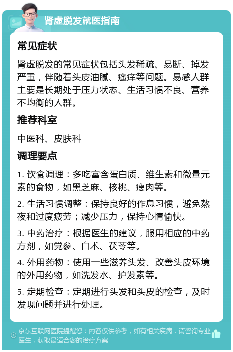 肾虚脱发就医指南 常见症状 肾虚脱发的常见症状包括头发稀疏、易断、掉发严重，伴随着头皮油腻、瘙痒等问题。易感人群主要是长期处于压力状态、生活习惯不良、营养不均衡的人群。 推荐科室 中医科、皮肤科 调理要点 1. 饮食调理：多吃富含蛋白质、维生素和微量元素的食物，如黑芝麻、核桃、瘦肉等。 2. 生活习惯调整：保持良好的作息习惯，避免熬夜和过度疲劳；减少压力，保持心情愉快。 3. 中药治疗：根据医生的建议，服用相应的中药方剂，如党参、白术、茯苓等。 4. 外用药物：使用一些滋养头发、改善头皮环境的外用药物，如洗发水、护发素等。 5. 定期检查：定期进行头发和头皮的检查，及时发现问题并进行处理。