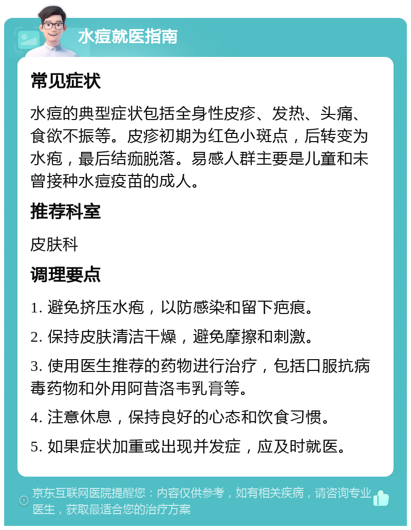 水痘就医指南 常见症状 水痘的典型症状包括全身性皮疹、发热、头痛、食欲不振等。皮疹初期为红色小斑点，后转变为水疱，最后结痂脱落。易感人群主要是儿童和未曾接种水痘疫苗的成人。 推荐科室 皮肤科 调理要点 1. 避免挤压水疱，以防感染和留下疤痕。 2. 保持皮肤清洁干燥，避免摩擦和刺激。 3. 使用医生推荐的药物进行治疗，包括口服抗病毒药物和外用阿昔洛韦乳膏等。 4. 注意休息，保持良好的心态和饮食习惯。 5. 如果症状加重或出现并发症，应及时就医。