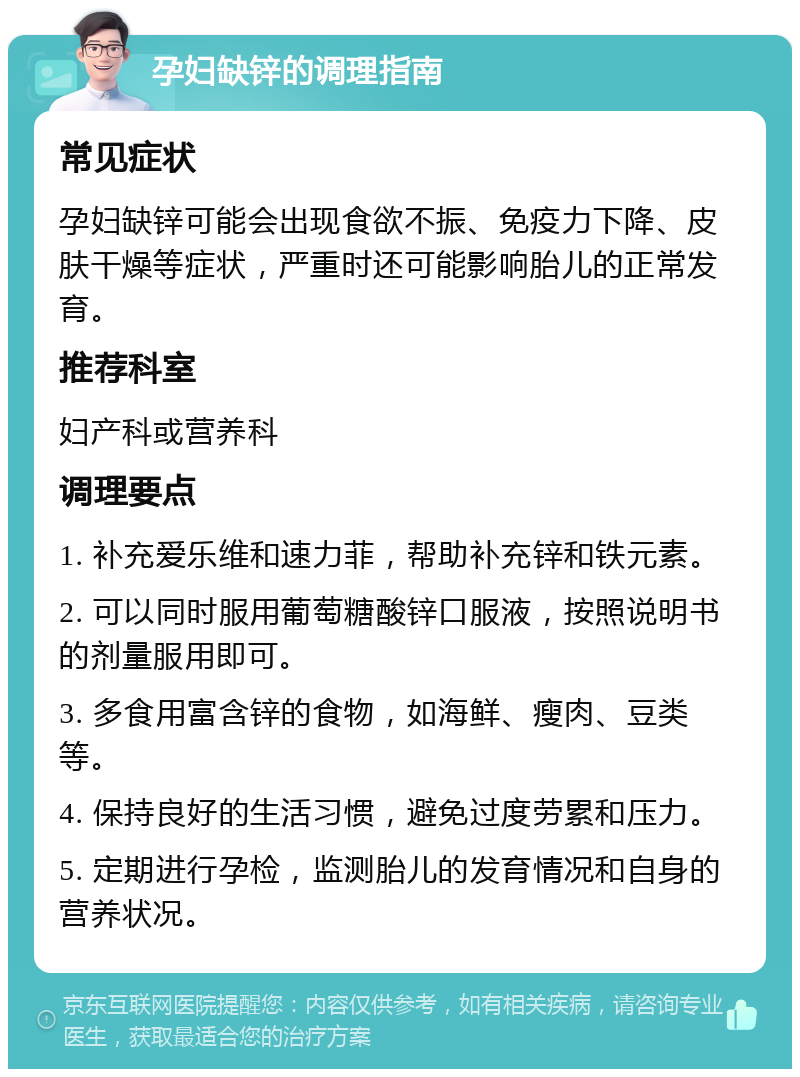 孕妇缺锌的调理指南 常见症状 孕妇缺锌可能会出现食欲不振、免疫力下降、皮肤干燥等症状，严重时还可能影响胎儿的正常发育。 推荐科室 妇产科或营养科 调理要点 1. 补充爱乐维和速力菲，帮助补充锌和铁元素。 2. 可以同时服用葡萄糖酸锌口服液，按照说明书的剂量服用即可。 3. 多食用富含锌的食物，如海鲜、瘦肉、豆类等。 4. 保持良好的生活习惯，避免过度劳累和压力。 5. 定期进行孕检，监测胎儿的发育情况和自身的营养状况。