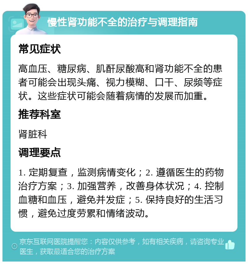 慢性肾功能不全的治疗与调理指南 常见症状 高血压、糖尿病、肌酐尿酸高和肾功能不全的患者可能会出现头痛、视力模糊、口干、尿频等症状。这些症状可能会随着病情的发展而加重。 推荐科室 肾脏科 调理要点 1. 定期复查，监测病情变化；2. 遵循医生的药物治疗方案；3. 加强营养，改善身体状况；4. 控制血糖和血压，避免并发症；5. 保持良好的生活习惯，避免过度劳累和情绪波动。