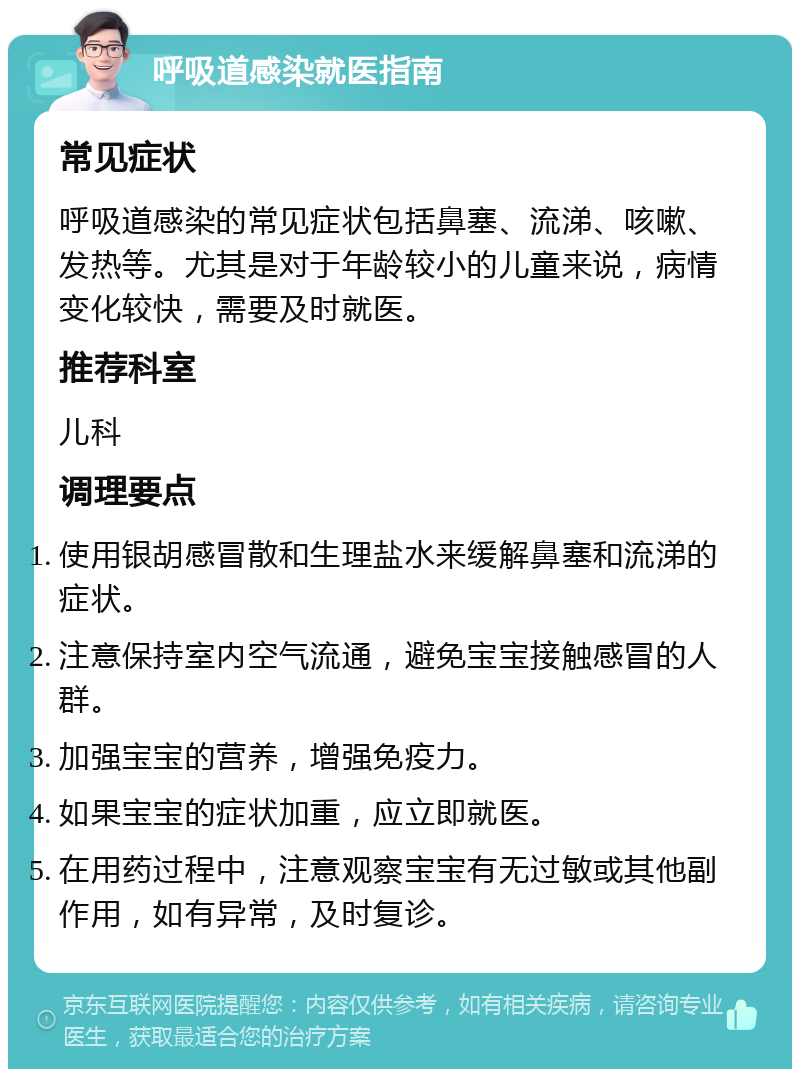 呼吸道感染就医指南 常见症状 呼吸道感染的常见症状包括鼻塞、流涕、咳嗽、发热等。尤其是对于年龄较小的儿童来说，病情变化较快，需要及时就医。 推荐科室 儿科 调理要点 使用银胡感冒散和生理盐水来缓解鼻塞和流涕的症状。 注意保持室内空气流通，避免宝宝接触感冒的人群。 加强宝宝的营养，增强免疫力。 如果宝宝的症状加重，应立即就医。 在用药过程中，注意观察宝宝有无过敏或其他副作用，如有异常，及时复诊。