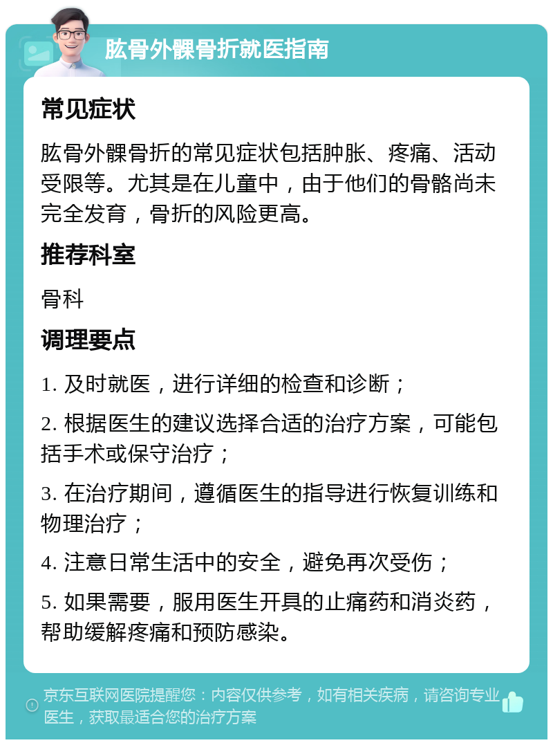 肱骨外髁骨折就医指南 常见症状 肱骨外髁骨折的常见症状包括肿胀、疼痛、活动受限等。尤其是在儿童中，由于他们的骨骼尚未完全发育，骨折的风险更高。 推荐科室 骨科 调理要点 1. 及时就医，进行详细的检查和诊断； 2. 根据医生的建议选择合适的治疗方案，可能包括手术或保守治疗； 3. 在治疗期间，遵循医生的指导进行恢复训练和物理治疗； 4. 注意日常生活中的安全，避免再次受伤； 5. 如果需要，服用医生开具的止痛药和消炎药，帮助缓解疼痛和预防感染。