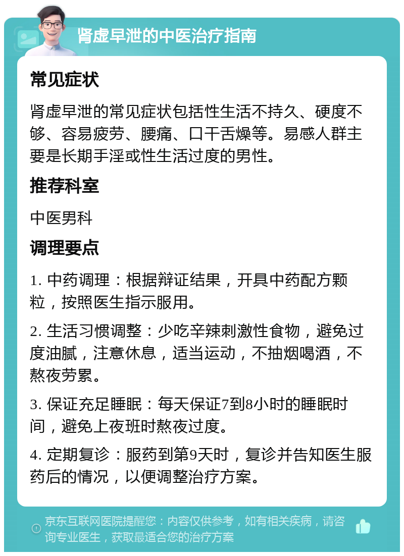 肾虚早泄的中医治疗指南 常见症状 肾虚早泄的常见症状包括性生活不持久、硬度不够、容易疲劳、腰痛、口干舌燥等。易感人群主要是长期手淫或性生活过度的男性。 推荐科室 中医男科 调理要点 1. 中药调理：根据辩证结果，开具中药配方颗粒，按照医生指示服用。 2. 生活习惯调整：少吃辛辣刺激性食物，避免过度油腻，注意休息，适当运动，不抽烟喝酒，不熬夜劳累。 3. 保证充足睡眠：每天保证7到8小时的睡眠时间，避免上夜班时熬夜过度。 4. 定期复诊：服药到第9天时，复诊并告知医生服药后的情况，以便调整治疗方案。