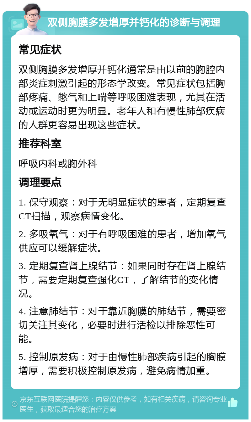 双侧胸膜多发增厚并钙化的诊断与调理 常见症状 双侧胸膜多发增厚并钙化通常是由以前的胸腔内部炎症刺激引起的形态学改变。常见症状包括胸部疼痛、憋气和上喘等呼吸困难表现，尤其在活动或运动时更为明显。老年人和有慢性肺部疾病的人群更容易出现这些症状。 推荐科室 呼吸内科或胸外科 调理要点 1. 保守观察：对于无明显症状的患者，定期复查CT扫描，观察病情变化。 2. 多吸氧气：对于有呼吸困难的患者，增加氧气供应可以缓解症状。 3. 定期复查肾上腺结节：如果同时存在肾上腺结节，需要定期复查强化CT，了解结节的变化情况。 4. 注意肺结节：对于靠近胸膜的肺结节，需要密切关注其变化，必要时进行活检以排除恶性可能。 5. 控制原发病：对于由慢性肺部疾病引起的胸膜增厚，需要积极控制原发病，避免病情加重。