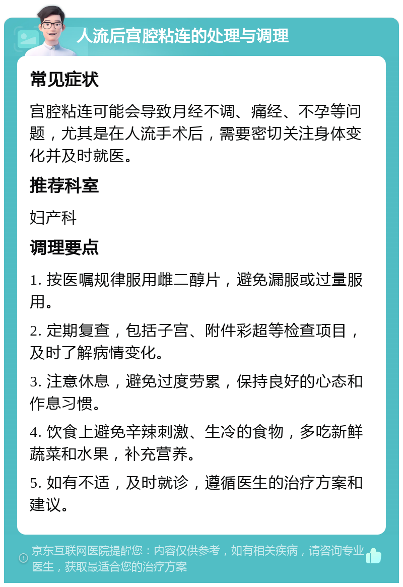 人流后宫腔粘连的处理与调理 常见症状 宫腔粘连可能会导致月经不调、痛经、不孕等问题，尤其是在人流手术后，需要密切关注身体变化并及时就医。 推荐科室 妇产科 调理要点 1. 按医嘱规律服用雌二醇片，避免漏服或过量服用。 2. 定期复查，包括子宫、附件彩超等检查项目，及时了解病情变化。 3. 注意休息，避免过度劳累，保持良好的心态和作息习惯。 4. 饮食上避免辛辣刺激、生冷的食物，多吃新鲜蔬菜和水果，补充营养。 5. 如有不适，及时就诊，遵循医生的治疗方案和建议。