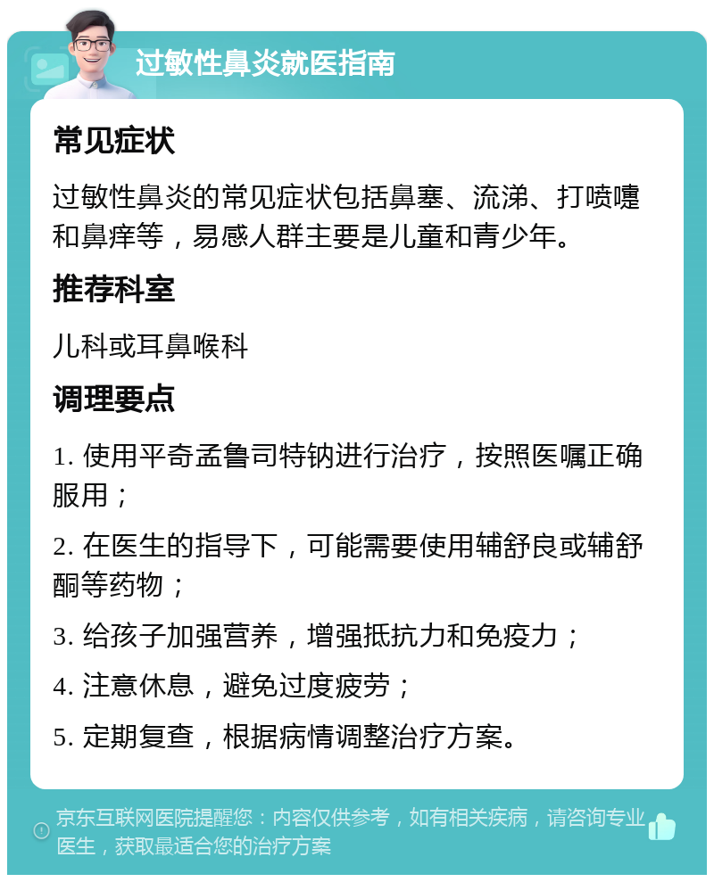 过敏性鼻炎就医指南 常见症状 过敏性鼻炎的常见症状包括鼻塞、流涕、打喷嚏和鼻痒等，易感人群主要是儿童和青少年。 推荐科室 儿科或耳鼻喉科 调理要点 1. 使用平奇孟鲁司特钠进行治疗，按照医嘱正确服用； 2. 在医生的指导下，可能需要使用辅舒良或辅舒酮等药物； 3. 给孩子加强营养，增强抵抗力和免疫力； 4. 注意休息，避免过度疲劳； 5. 定期复查，根据病情调整治疗方案。