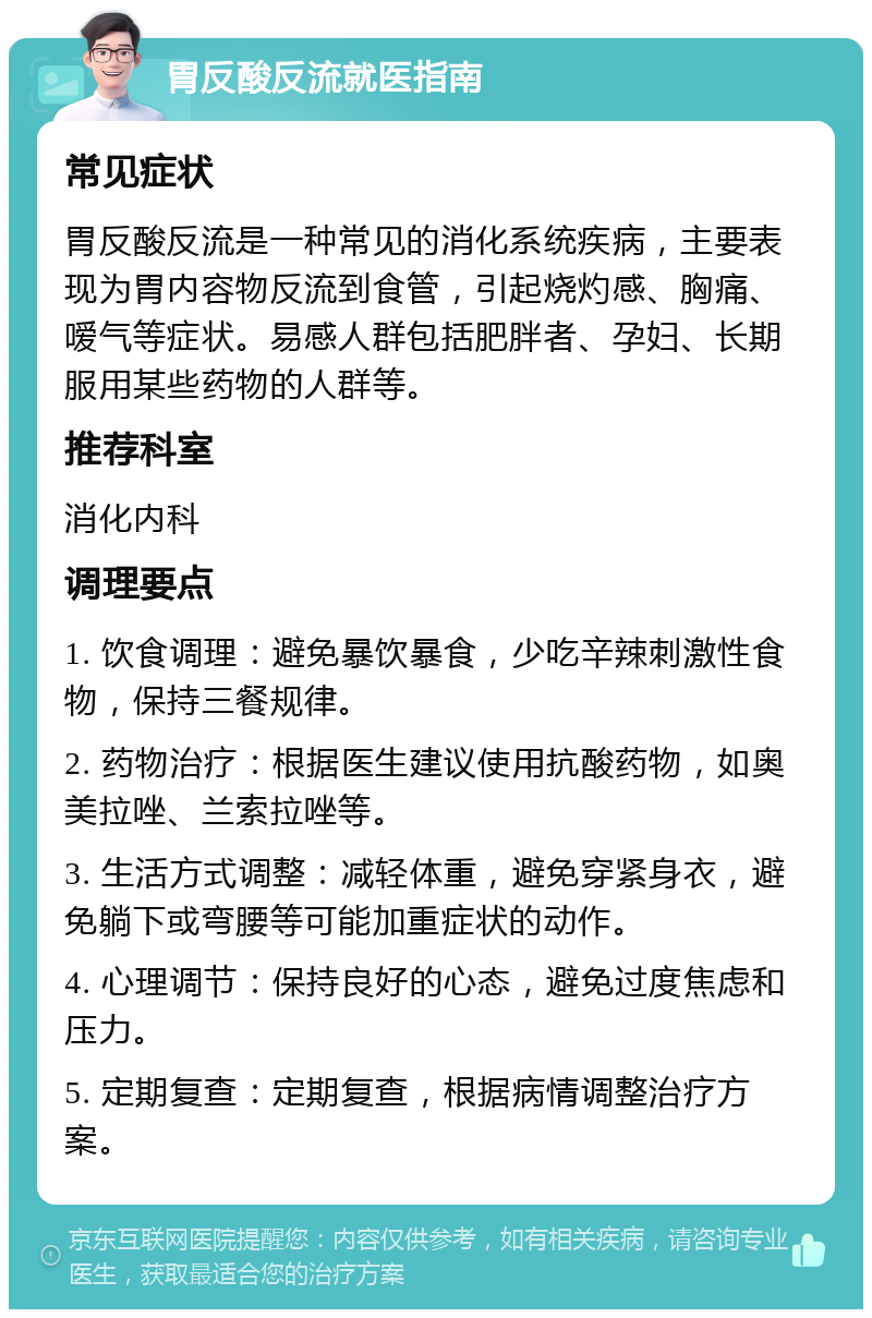 胃反酸反流就医指南 常见症状 胃反酸反流是一种常见的消化系统疾病，主要表现为胃内容物反流到食管，引起烧灼感、胸痛、嗳气等症状。易感人群包括肥胖者、孕妇、长期服用某些药物的人群等。 推荐科室 消化内科 调理要点 1. 饮食调理：避免暴饮暴食，少吃辛辣刺激性食物，保持三餐规律。 2. 药物治疗：根据医生建议使用抗酸药物，如奥美拉唑、兰索拉唑等。 3. 生活方式调整：减轻体重，避免穿紧身衣，避免躺下或弯腰等可能加重症状的动作。 4. 心理调节：保持良好的心态，避免过度焦虑和压力。 5. 定期复查：定期复查，根据病情调整治疗方案。