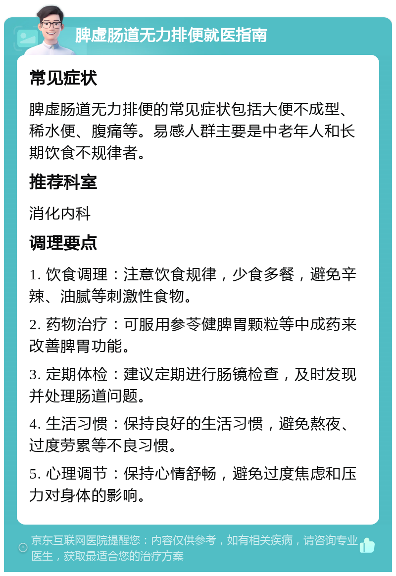 脾虚肠道无力排便就医指南 常见症状 脾虚肠道无力排便的常见症状包括大便不成型、稀水便、腹痛等。易感人群主要是中老年人和长期饮食不规律者。 推荐科室 消化内科 调理要点 1. 饮食调理：注意饮食规律，少食多餐，避免辛辣、油腻等刺激性食物。 2. 药物治疗：可服用参苓健脾胃颗粒等中成药来改善脾胃功能。 3. 定期体检：建议定期进行肠镜检查，及时发现并处理肠道问题。 4. 生活习惯：保持良好的生活习惯，避免熬夜、过度劳累等不良习惯。 5. 心理调节：保持心情舒畅，避免过度焦虑和压力对身体的影响。