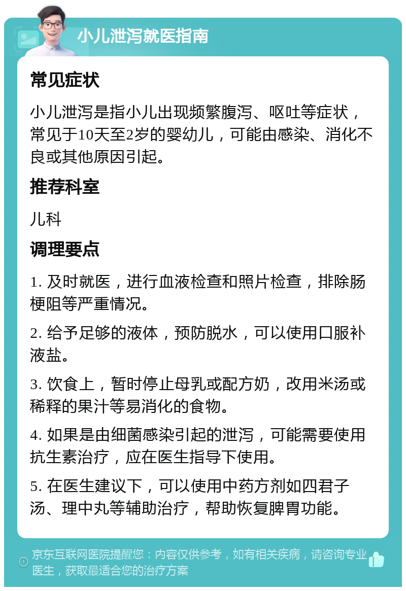 小儿泄泻就医指南 常见症状 小儿泄泻是指小儿出现频繁腹泻、呕吐等症状，常见于10天至2岁的婴幼儿，可能由感染、消化不良或其他原因引起。 推荐科室 儿科 调理要点 1. 及时就医，进行血液检查和照片检查，排除肠梗阻等严重情况。 2. 给予足够的液体，预防脱水，可以使用口服补液盐。 3. 饮食上，暂时停止母乳或配方奶，改用米汤或稀释的果汁等易消化的食物。 4. 如果是由细菌感染引起的泄泻，可能需要使用抗生素治疗，应在医生指导下使用。 5. 在医生建议下，可以使用中药方剂如四君子汤、理中丸等辅助治疗，帮助恢复脾胃功能。