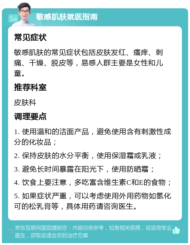 敏感肌肤就医指南 常见症状 敏感肌肤的常见症状包括皮肤发红、瘙痒、刺痛、干燥、脱皮等，易感人群主要是女性和儿童。 推荐科室 皮肤科 调理要点 1. 使用温和的洁面产品，避免使用含有刺激性成分的化妆品； 2. 保持皮肤的水分平衡，使用保湿霜或乳液； 3. 避免长时间暴露在阳光下，使用防晒霜； 4. 饮食上要注意，多吃富含维生素C和E的食物； 5. 如果症状严重，可以考虑使用外用药物如氢化可的松乳膏等，具体用药请咨询医生。