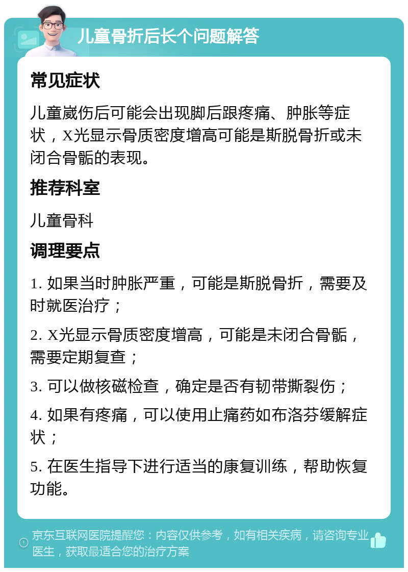 儿童骨折后长个问题解答 常见症状 儿童崴伤后可能会出现脚后跟疼痛、肿胀等症状，X光显示骨质密度增高可能是斯脱骨折或未闭合骨骺的表现。 推荐科室 儿童骨科 调理要点 1. 如果当时肿胀严重，可能是斯脱骨折，需要及时就医治疗； 2. X光显示骨质密度增高，可能是未闭合骨骺，需要定期复查； 3. 可以做核磁检查，确定是否有韧带撕裂伤； 4. 如果有疼痛，可以使用止痛药如布洛芬缓解症状； 5. 在医生指导下进行适当的康复训练，帮助恢复功能。