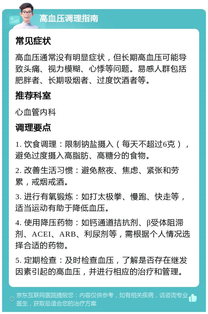 高血压调理指南 常见症状 高血压通常没有明显症状，但长期高血压可能导致头痛、视力模糊、心悸等问题。易感人群包括肥胖者、长期吸烟者、过度饮酒者等。 推荐科室 心血管内科 调理要点 1. 饮食调理：限制钠盐摄入（每天不超过6克），避免过度摄入高脂肪、高糖分的食物。 2. 改善生活习惯：避免熬夜、焦虑、紧张和劳累，戒烟戒酒。 3. 进行有氧锻炼：如打太极拳、慢跑、快走等，适当运动有助于降低血压。 4. 使用降压药物：如钙通道拮抗剂、β受体阻滞剂、ACEI、ARB、利尿剂等，需根据个人情况选择合适的药物。 5. 定期检查：及时检查血压，了解是否存在继发因素引起的高血压，并进行相应的治疗和管理。