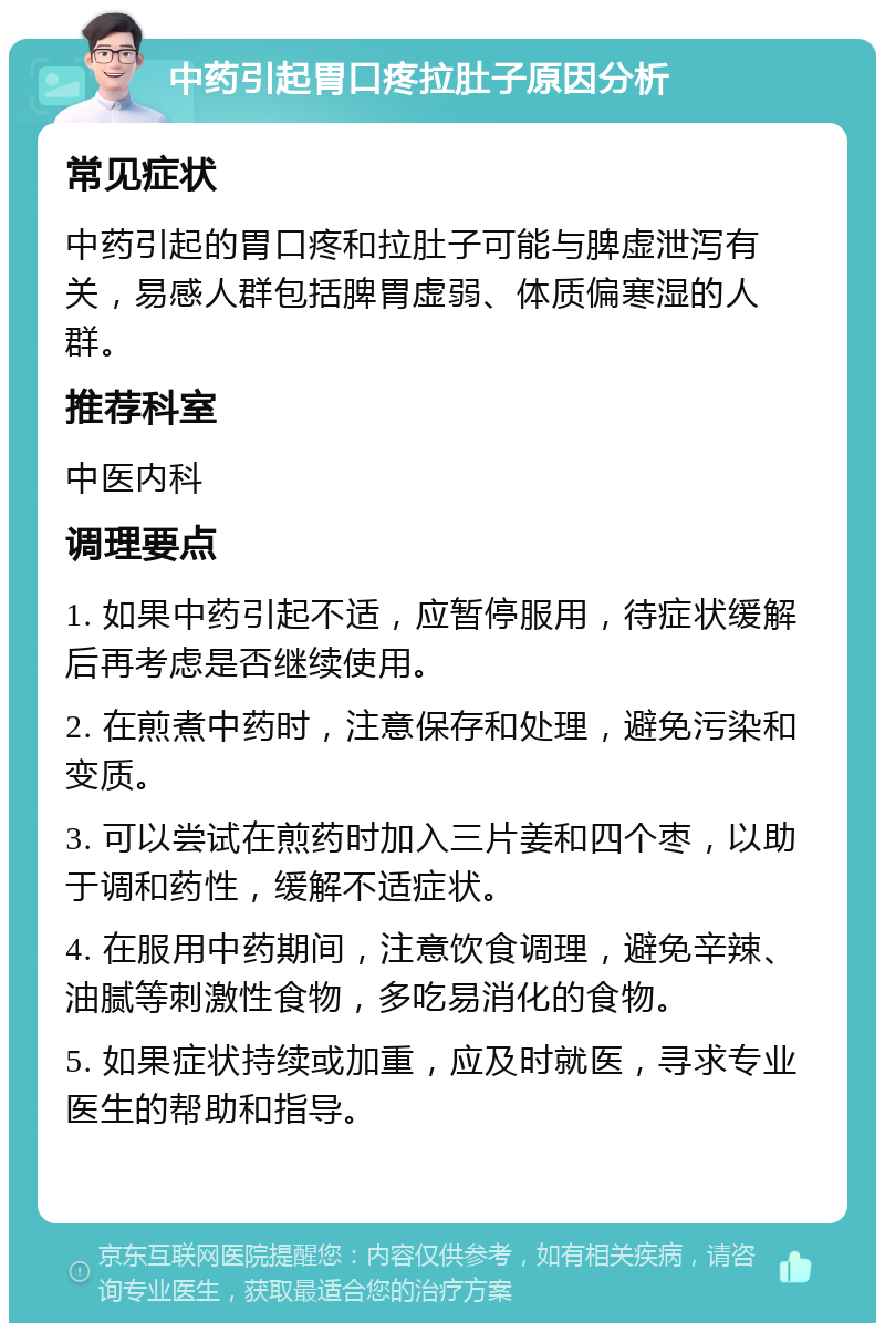 中药引起胃口疼拉肚子原因分析 常见症状 中药引起的胃口疼和拉肚子可能与脾虚泄泻有关，易感人群包括脾胃虚弱、体质偏寒湿的人群。 推荐科室 中医内科 调理要点 1. 如果中药引起不适，应暂停服用，待症状缓解后再考虑是否继续使用。 2. 在煎煮中药时，注意保存和处理，避免污染和变质。 3. 可以尝试在煎药时加入三片姜和四个枣，以助于调和药性，缓解不适症状。 4. 在服用中药期间，注意饮食调理，避免辛辣、油腻等刺激性食物，多吃易消化的食物。 5. 如果症状持续或加重，应及时就医，寻求专业医生的帮助和指导。