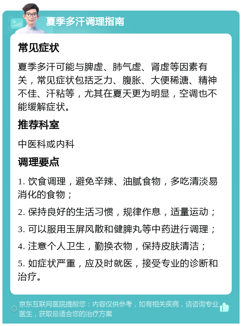 夏季多汗调理指南 常见症状 夏季多汗可能与脾虚、肺气虚、肾虚等因素有关，常见症状包括乏力、腹胀、大便稀溏、精神不佳、汗粘等，尤其在夏天更为明显，空调也不能缓解症状。 推荐科室 中医科或内科 调理要点 1. 饮食调理，避免辛辣、油腻食物，多吃清淡易消化的食物； 2. 保持良好的生活习惯，规律作息，适量运动； 3. 可以服用玉屏风散和健脾丸等中药进行调理； 4. 注意个人卫生，勤换衣物，保持皮肤清洁； 5. 如症状严重，应及时就医，接受专业的诊断和治疗。